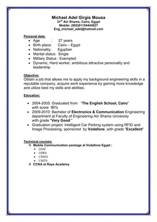 Michael Adel Girgis Mousa
31st
Ain Shams, Cairo, Egypt
Mobile: (002)01154443627
Eng_michael_adel@hotmail.com
Personal data:
 Age : 27 years
 Birth place: Cairo – Egypt
 Nationality: Egyptian
 Marital status: Single
 Military Status : Exempted
 Dynamic, Hard worker, ambitious attractive personality and
leadership
Objective:
Obtain a job that allows me to apply my background engineering skills in a
reputable company, acquire work experience by gaining more knowledge
and utilize best my skills and abilities.
Education:
 2004-2005: Graduated from “The English School, Cairo”
with score 96%
 2009-2010: Bachelor of Electronics & Communication Engineering
department at Faculty of Engineering Ain Shams University
with grade "Very Good "
 Graduation project: Intelligent Car Parking system using RFID and
Image Processing, sponsored by Vodafone ,with grade "Excellent"
Technical courses:
 Mobile Communication package at Vodafone Egypt :
 GSM
 GPRS
 CDMA
 UMTS
 CCNA at Raya Academy
 
