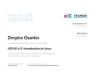 Training Program Director
The Linux Foundation
Jerry Cooperstein, Ph. D.
General Manager, Training
The Linux Foundation
Clyde Seepersad
HONOR CODE CERTIFICATE Verify the authenticity of this certificate at
CERTIFICATE
HONOR CODE
Dmytro Ozarkiv
successfully completed and received a passing grade in
LFS101x.2: Introduction to Linux
a course of study offered by LinuxFoundationX, an online learning
initiative of The Linux Foundation through edX.
Issued April 1st, 2015 https://verify.edx.org/cert/6294415a26d34347a7b07cb6764e6c1d
 