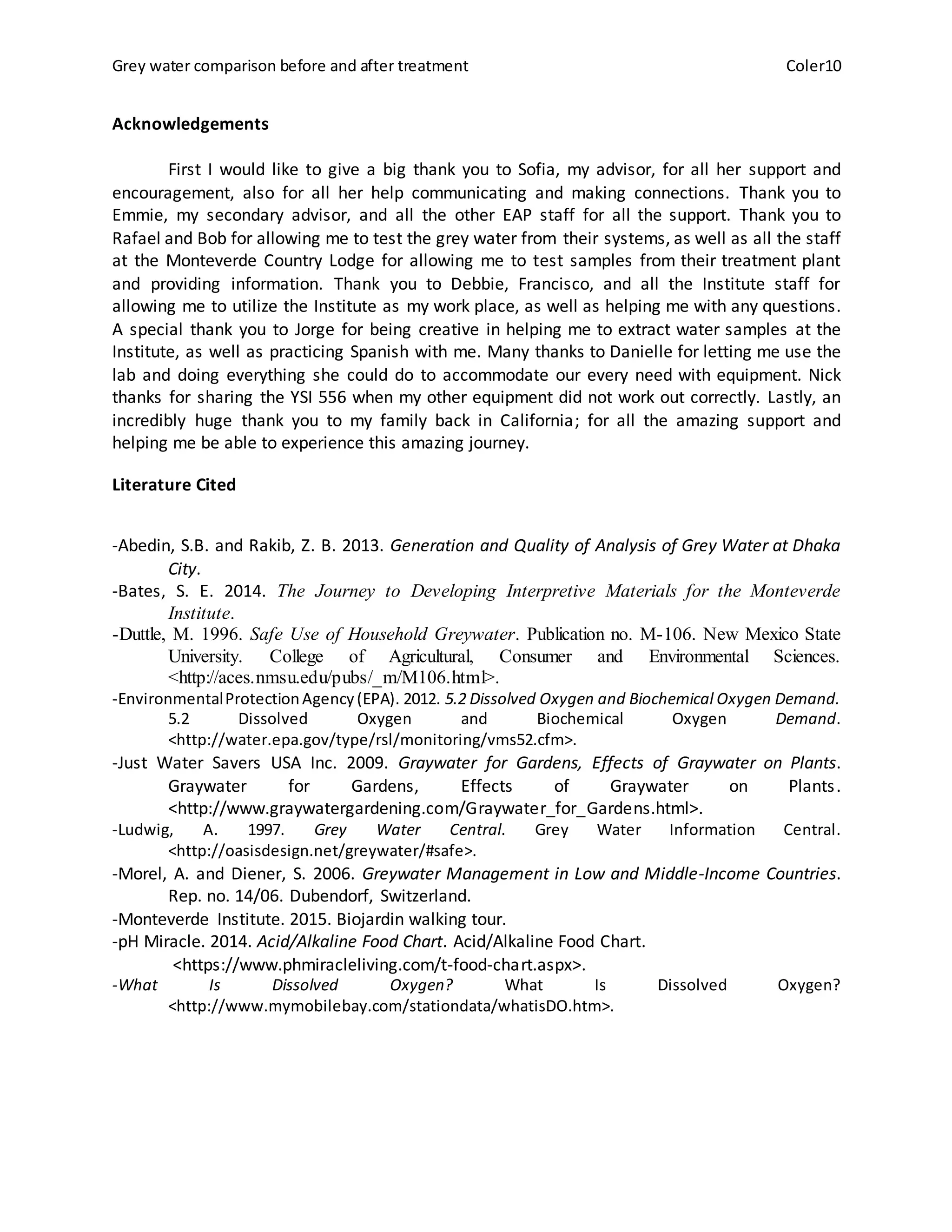 Grey water comparison before and after treatment Coler10
Acknowledgements
First I would like to give a big thank you to Sofia, my advisor, for all her support and
encouragement, also for all her help communicating and making connections. Thank you to
Emmie, my secondary advisor, and all the other EAP staff for all the support. Thank you to
Rafael and Bob for allowing me to test the grey water from their systems, as well as all the staff
at the Monteverde Country Lodge for allowing me to test samples from their treatment plant
and providing information. Thank you to Debbie, Francisco, and all the Institute staff for
allowing me to utilize the Institute as my work place, as well as helping me with any questions.
A special thank you to Jorge for being creative in helping me to extract water samples at the
Institute, as well as practicing Spanish with me. Many thanks to Danielle for letting me use the
lab and doing everything she could do to accommodate our every need with equipment. Nick
thanks for sharing the YSI 556 when my other equipment did not work out correctly. Lastly, an
incredibly huge thank you to my family back in California; for all the amazing support and
helping me be able to experience this amazing journey.
Literature Cited
-Abedin, S.B. and Rakib, Z. B. 2013. Generation and Quality of Analysis of Grey Water at Dhaka
City.
-Bates, S. E. 2014. The Journey to Developing Interpretive Materials for the Monteverde
Institute.
-Duttle, M. 1996. Safe Use of Household Greywater. Publication no. M-106. New Mexico State
University. College of Agricultural, Consumer and Environmental Sciences.
<http://aces.nmsu.edu/pubs/_m/M106.html>.
-EnvironmentalProtectionAgency(EPA). 2012. 5.2 Dissolved Oxygen and Biochemical Oxygen Demand.
5.2 Dissolved Oxygen and Biochemical Oxygen Demand.
<http://water.epa.gov/type/rsl/monitoring/vms52.cfm>.
-Just Water Savers USA Inc. 2009. Graywater for Gardens, Effects of Graywater on Plants.
Graywater for Gardens, Effects of Graywater on Plants.
<http://www.graywatergardening.com/Graywater_for_Gardens.html>.
-Ludwig, A. 1997. Grey Water Central. Grey Water Information Central.
<http://oasisdesign.net/greywater/#safe>.
-Morel, A. and Diener, S. 2006. Greywater Management in Low and Middle-Income Countries.
Rep. no. 14/06. Dubendorf, Switzerland.
-Monteverde Institute. 2015. Biojardin walking tour.
-pH Miracle. 2014. Acid/Alkaline Food Chart. Acid/Alkaline Food Chart.
<https://www.phmiracleliving.com/t-food-chart.aspx>.
-What Is Dissolved Oxygen? What Is Dissolved Oxygen?
<http://www.mymobilebay.com/stationdata/whatisDO.htm>.
 