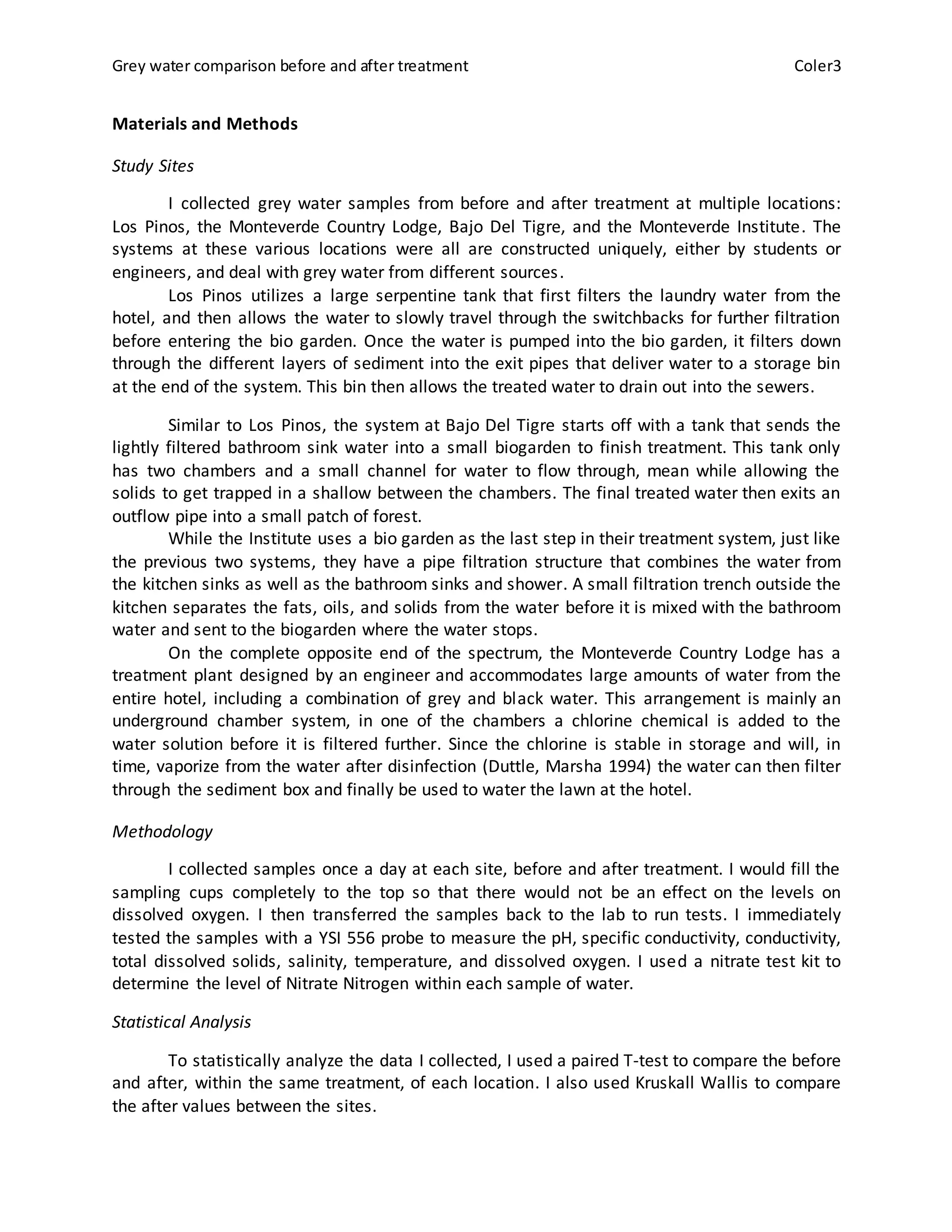 Grey water comparison before and after treatment Coler3
Materials and Methods
Study Sites
I collected grey water samples from before and after treatment at multiple locations:
Los Pinos, the Monteverde Country Lodge, Bajo Del Tigre, and the Monteverde Institute. The
systems at these various locations were all are constructed uniquely, either by students or
engineers, and deal with grey water from different sources.
Los Pinos utilizes a large serpentine tank that first filters the laundry water from the
hotel, and then allows the water to slowly travel through the switchbacks for further filtration
before entering the bio garden. Once the water is pumped into the bio garden, it filters down
through the different layers of sediment into the exit pipes that deliver water to a storage bin
at the end of the system. This bin then allows the treated water to drain out into the sewers.
Similar to Los Pinos, the system at Bajo Del Tigre starts off with a tank that sends the
lightly filtered bathroom sink water into a small biogarden to finish treatment. This tank only
has two chambers and a small channel for water to flow through, mean while allowing the
solids to get trapped in a shallow between the chambers. The final treated water then exits an
outflow pipe into a small patch of forest.
While the Institute uses a bio garden as the last step in their treatment system, just like
the previous two systems, they have a pipe filtration structure that combines the water from
the kitchen sinks as well as the bathroom sinks and shower. A small filtration trench outside the
kitchen separates the fats, oils, and solids from the water before it is mixed with the bathroom
water and sent to the biogarden where the water stops.
On the complete opposite end of the spectrum, the Monteverde Country Lodge has a
treatment plant designed by an engineer and accommodates large amounts of water from the
entire hotel, including a combination of grey and black water. This arrangement is mainly an
underground chamber system, in one of the chambers a chlorine chemical is added to the
water solution before it is filtered further. Since the chlorine is stable in storage and will, in
time, vaporize from the water after disinfection (Duttle, Marsha 1994) the water can then filter
through the sediment box and finally be used to water the lawn at the hotel.
Methodology
I collected samples once a day at each site, before and after treatment. I would fill the
sampling cups completely to the top so that there would not be an effect on the levels on
dissolved oxygen. I then transferred the samples back to the lab to run tests. I immediately
tested the samples with a YSI 556 probe to measure the pH, specific conductivity, conductivity,
total dissolved solids, salinity, temperature, and dissolved oxygen. I used a nitrate test kit to
determine the level of Nitrate Nitrogen within each sample of water.
Statistical Analysis
To statistically analyze the data I collected, I used a paired T-test to compare the before
and after, within the same treatment, of each location. I also used Kruskall Wallis to compare
the after values between the sites.
 