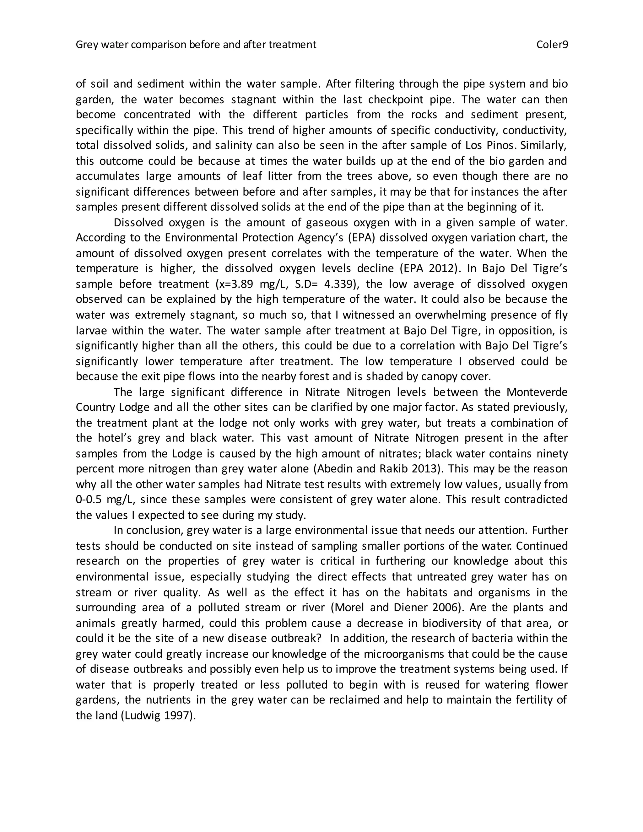 Grey water comparison before and after treatment Coler9
of soil and sediment within the water sample. After filtering through the pipe system and bio
garden, the water becomes stagnant within the last checkpoint pipe. The water can then
become concentrated with the different particles from the rocks and sediment present,
specifically within the pipe. This trend of higher amounts of specific conductivity, conductivity,
total dissolved solids, and salinity can also be seen in the after sample of Los Pinos. Similarly,
this outcome could be because at times the water builds up at the end of the bio garden and
accumulates large amounts of leaf litter from the trees above, so even though there are no
significant differences between before and after samples, it may be that for instances the after
samples present different dissolved solids at the end of the pipe than at the beginning of it.
Dissolved oxygen is the amount of gaseous oxygen with in a given sample of water.
According to the Environmental Protection Agency’s (EPA) dissolved oxygen variation chart, the
amount of dissolved oxygen present correlates with the temperature of the water. When the
temperature is higher, the dissolved oxygen levels decline (EPA 2012). In Bajo Del Tigre’s
sample before treatment (x=3.89 mg/L, S.D= 4.339), the low average of dissolved oxygen
observed can be explained by the high temperature of the water. It could also be because the
water was extremely stagnant, so much so, that I witnessed an overwhelming presence of fly
larvae within the water. The water sample after treatment at Bajo Del Tigre, in opposition, is
significantly higher than all the others, this could be due to a correlation with Bajo Del Tigre’s
significantly lower temperature after treatment. The low temperature I observed could be
because the exit pipe flows into the nearby forest and is shaded by canopy cover.
The large significant difference in Nitrate Nitrogen levels between the Monteverde
Country Lodge and all the other sites can be clarified by one major factor. As stated previously,
the treatment plant at the lodge not only works with grey water, but treats a combination of
the hotel’s grey and black water. This vast amount of Nitrate Nitrogen present in the after
samples from the Lodge is caused by the high amount of nitrates; black water contains ninety
percent more nitrogen than grey water alone (Abedin and Rakib 2013). This may be the reason
why all the other water samples had Nitrate test results with extremely low values, usually from
0-0.5 mg/L, since these samples were consistent of grey water alone. This result contradicted
the values I expected to see during my study.
In conclusion, grey water is a large environmental issue that needs our attention. Further
tests should be conducted on site instead of sampling smaller portions of the water. Continued
research on the properties of grey water is critical in furthering our knowledge about this
environmental issue, especially studying the direct effects that untreated grey water has on
stream or river quality. As well as the effect it has on the habitats and organisms in the
surrounding area of a polluted stream or river (Morel and Diener 2006). Are the plants and
animals greatly harmed, could this problem cause a decrease in biodiversity of that area, or
could it be the site of a new disease outbreak? In addition, the research of bacteria within the
grey water could greatly increase our knowledge of the microorganisms that could be the cause
of disease outbreaks and possibly even help us to improve the treatment systems being used. If
water that is properly treated or less polluted to begin with is reused for watering flower
gardens, the nutrients in the grey water can be reclaimed and help to maintain the fertility of
the land (Ludwig 1997).
 