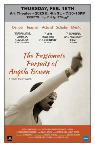 The Passionate
Pursuits of
Angela Bowen
WMM
A FILM BY JENNIFER ABOD
Dancer Teacher Activist Scholar Mentor
“INFORMATIVE,
COMPLEX,
HUMOROUS”
BEVERLY GUY-SHEFTAL
“A VERY
POWERFUL
DOCUMENTARY”
ABILLY JONES
“A BEAUTIFUL
AND NECESSARY
FILM”
ROSIE KAR
WOMANMAKEMOVIESPRESENTS "THEPASSIONATEPURSUITSOFANGELABOWEN" 
APROFILEPRODUCTIONSFILM STARING ANGELABOWEN  EDITEDBY JENNIFERABOD AND MARYDUPREY 
STORYCONSULTANT MARYDUPREY   POSTERDESIGNANDPHOTOBY VIRGINIABLAISDELL   MOTIONGRAPHICSBY DIANNAHMORGAN
MUSICSUPERVISORS JENNIFERABODAND SHARK DIRECTEDBY JENNIFERABOD
Thursday, Feb. 18Th
art Theater • 2025 e. 4th st. • 7:30–10PM
TICKETS: http://bit.ly/1P0KqgT
 