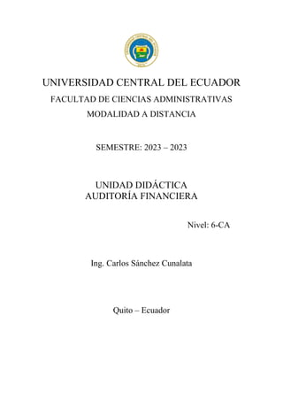 UNIVERSIDAD CENTRAL DEL ECUADOR
FACULTAD DE CIENCIAS ADMINISTRATIVAS
MODALIDAD A DISTANCIA
SEMESTRE: 2023 – 2023
UNIDAD DIDÁCTICA
AUDITORÍA FINANCIERA
Nivel: 6-CA
Ing. Carlos Sánchez Cunalata
Quito – Ecuador
 