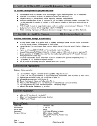 1st Feb 2010 to 31st March 2011 –LucknowSBILife Insurance Comp.Ltd.
Sr. Business Development Manager (Bancassurance)
 Handled a team of 4 BDMs. These four BDMs are handling four regions and each region has 55 to 60 SBI branches.
 Supervised 153 branches of SBI,AGM/DGM headed branches and local head office of UP.
 Handled 5 Territory of Lucknow module(Lucknow, Raibareilly, Pratapgarh, Sultanpur&Amethi)
 My Role includes Identifying SBI staff for training as CIF, then hand holding and business promotion through these CIF’s.
I am also responsible for activization of maximum no. of SBI branches and selling of SBILife group products through all
the branches.
 FY 09-10 qualify 10 people for foreign trip (there target was 8 crore and there achievement was 11 .32 crore in FY 09-10)
 Qualify maximum number of CIF’s for foreign trip in entire U.P in FY 09-10.
 Till date maintaining Top Position as “Sr.Business Development Manager” in Central region (U.P. Bihar, Jharkhand).
11th Sep 2006 to Jan 2010- Varanasi SBILife Insurance Comp.Ltd
Business Development Manager (Bancassurance)
 In charge of sales activities at SBI learning center for promoting and selling of SBI Life Insurance through SBI Branches
of Varanasi Module consisting of 2 Regions with 97 SBI Branches.
 Handled 5 territory (Varanasi, Ghazipur, Ballia, Jaunpur, Bhadohi, districts) 97 branches and 41CIF’s/GIF’s of State Bank
of India.
 Highest no. of Crorepati CIF’s FY 07-08, from Varanasi Module in entire North Region.
 Varanasi Module stands No.1 Module in Circle, No. 9 in India & registered 173% growth as compared to previous FY.
 Special appreciation by DY. CEO and awarded “Best Business Development Manager” in U.P. Circle (06-07) reward
during Regional North Meet at Jaipur.
 FY (07-08) Budget allotted- 5 crore. Achievement 10.56 crore. More than 200% growth as compared to previous FY.
 I got promotion as a Sr. Business Development Manager.
 SBILife provided me foreign trip as a special reward in 08-09 from U.P. Circle
Achievements & Appreciations:-
Distinction of being awarded by:
 I got 4 promotions in 5 year. Awarded by “Exceed Expectation rating” in every year.
 Dy. CEO – Mr. Pier polo Dipolo Awarded for “Extraordinary Display of Organisation Value of –Passion for Work” in 06-07.
 Regional Head awarded for highest login in UP for Feb ‘08 & Mar ’08.
 MD award for absolute volume in UP Circle in 09.
 Country Head Award in Highest no of policy sold in JFM, 10.
 Achieving 175% of YTD target for the year 2009-10, and 3rd Highest Absolute business in Pan India.
 Trip to Bangkok for qualify 10 SBI Branch Managers/CIF’s in foreign trip category.
 Attended Best etiquette sales training by IIM Indore.
Academic Qualification:-
 MBA from UP Tech University , Bareilly (U.P)
 B.Com from DeenDayalUpadhyay University, Gorakhpur
 10th&12th from U.P. Board.
PersonalDetails:
Date of Birth : 15th October, 1982
Father’s Name : Dr. S.P. Giri
Marital Status : Married
Languages : Hindi, English & Regional Language
Permanent Address : S/O Dr. Sudama Prasad Giri
C-612, Goldline Residency, Faizabad road,
Lucknow, U.P.
Date :-
Place :-Lucknow (Ashish Kumar Giri)
 