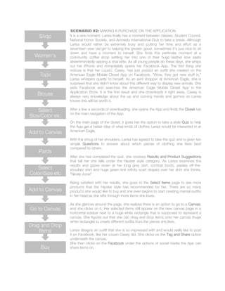 SCENARIO #2: MAKING A PURCHASE ON THE APPLICATION
It is a rare moment: Larisa finally has a moment between classes, Student Council,
National Honor Society, and Amnesty International Club to take a break. Although
Larisa would rather be extremely busy and putting her time and effort as a
seventeen-year old girl to helping the greater good, sometimes it’s just nice to sit
down and have a moment to herself. She finds this particular moment at a
community coffee shop settling her into one of their huge leather love seats
absentmindedly sipping a chai latte. As all young people do these days, she whips
out her iPhone and immediately opens her Facebook App. The first thing she
notices is that her cousin, Casey, has just posted an outfit she created on the
American Eagle Mobile Closet App on Facebook. “Wow, they got new stuff in,”
Larisa whispers quietly to herself. As an avid shopper at American Eagle, she is
surprised that she didn’t know about this different way to display new arrivals. She
exits Facebook and searches the American Eagle Mobile Closet App in the
Application Store. It is the first result and she downloads it right away. Casey is
always very knowledge about the up and coming trends and gizmos so Larisa
knows this will be worth it.
After a few a seconds of downloading, she opens the App and finds the Closet tab
on the main navigation of the App.
On the main page of the closet, it gives her the option to take a style Quiz to help
the App get a better idea of what kinds of clothes Larisa would be interested in at
American Eagle.
With the shrug of her shoulders, Larisa has agreed to take the quiz and is given ten
simple Questions to answer about which pieces of clothing she likes best
compared to others.
After she has completed the quiz, she receives Results and Product Suggestions
that tell her she falls under the Hipster style category. As Larisa examines the
results and gazes down at her long grey skirt, combat boots, paisley off-the-
shoulder shirt and huge green knit infinity scarf draped over her shirt she thinks,
“Nicely done!”
Being satisfied with her results, she goes to the Select Items page to see more
products that the Hipster style has recommended for her. There are so many
products she would like to buy and she even begins to start creating mental outfits
in her head as she sifts through more items she loves.
As she glances around the page, she realizes there is an option to go to a Canvas,
and she clicks on it. Her selected items still appear on the new canvas page in a
horizontal sidebar next to a huge white rectangle that is supposed to represent a
canvas. She figures out that she can drag and drop items onto her canvas (huge
white rectangle) to create different outfits from the pieces she likes.
Larisa designs an outfit that she is so impressed with and would really like to post
it on Facebook, like her cousin Casey did. She clicks on the Tag and Share option
underneath the canvas.
She then clicks on the Facebook under the options of social media the App can
share items on.Buy
Drag and Drop
Items
Go to Canvas
Add to Canvas
Select
Color/Size etc
Pants
Add to Canvas
Select
Size/Color etc
Blouse
Tops
Women's
Shop
 