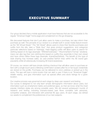 Our group decided that a mobile application must have features that are not accessible to the
regular “American Eagle” home page and complement on-the-go shopping.
We discussed features that don’t just allow users to make a purchase, but also inform their
purchase as well. The pinnacle of our revision is a simple built-in social media feature known
as the “AE Virtual Closet.” The “AE Closet” allows users to share their favorite purchases and
outfits from the site, take a “Style Quiz” that gives product suggestions, and categorize
particular selections based on hashtags. Hash-tagging outfits will allow users to search for
clothing based on its tags (example: “#WinterOuterwear,” “#SummerSemi-Formal,” etcetera).
Users can also tag their own clothing line based on outfits they assemble in their own closet
and have others follow these tags (example: #JaneDoeClothes). The benefit of this type of
style sharing may increase sales, as user-created fashion lines within the AE brand gain
popularity while simultaneously increasing AE brand awareness.
Of course, our version will have simple clothing checkout that will allow users to purchase an
item with a single touch (and a following confirmation screen) after his or her buyer credentials
are stored on the profile. Purchases can be delivered to one’s address or picked up in the
store. The app will have a store locator that can alert a user if there is an “American Eagle”
retailer nearby, and give information such as special offers and stock listings for a given
location.
Our creative process was governed at each stage by deep user research and testing.
Our survey is designed to not only learn simple demographic information about users, but
information such as smartphone habits and preferred apps, so that we know what the most
popular interface styles are among possible users. We did several subsequent rounds of
research and testing, including scenario-based task flows complete with personas,
competitor analysis, and interviews with potential AE app users. At each stage, we refined
our assets to complement the preferences of our test subjects.
EXECUTIVE SUMMARY
 