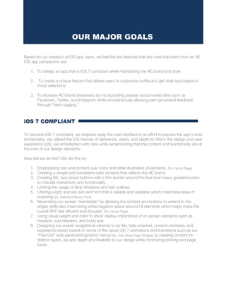 Based on our research of iOS app users, we feel the key features that are most important from an AE
iOS app perspective are:
1. To design an app that is iOS 7 compliant while maintaining the AE brand and style.
2. To create a unique feature that allows users to customize outfits and get style tips based on
those selections.
3. To increase AE brand awareness by incorporating popular social media sites such as
Facebook, Twitter, and Instagram while simultaneously allowing user-generated feedback
through “hash-tagging.”
iOS 7 COMPLIANT
To become iOS 7 compliant, we stripped away the user interface in an effort to expose the app’s core
functionality; we utilized the iOS themes of deference, clarity, and depth to inform the design and user
experience (UX); we embellished with care while remembering that the content and functionality are at
the core of our design decisions.
How did we do this? We did this by:
1. Emphasizing text and content over icons and other illustrated UI elements. (Ex. Home Page)
2. Creating a simple and consistent color scheme that reflects the AE brand.
3. Creating flat, two-toned buttons with a thin border around the text over heavy gradient colors
to indicate interactivity and functionality.
4. Limiting the usage of drop shadows and text outlines.
5. Utilizing a light and airy san-serif font that is reliable and readable which maximizes ease of
scanning (ex. Helvetica Nueve Font)
6. Maximizing our screen “real estate” by allowing the content and buttons to extend to the
edges while also maximizing white/negative space around UI elements which helps make the
overall APP feel efficient and focused. (Ex. Home Page)
7. Using visual weight and color to show relative importance of on-screen elements such as
Headers, sub-Headers, and body text.
8. Designing our overall navigational scheme to be flat, task-oriented, content-centered, and
experience driven based on some of the newer i0S 7 animations and transitions such as our
“Pop-Out” side-panel and dynamic menus (Ex. See Shop Page Widget). By creating content on
distinct layers, we add depth and flexibility to our design while minimizing clicking and page
loads.
OUR MAJOR GOALS
 