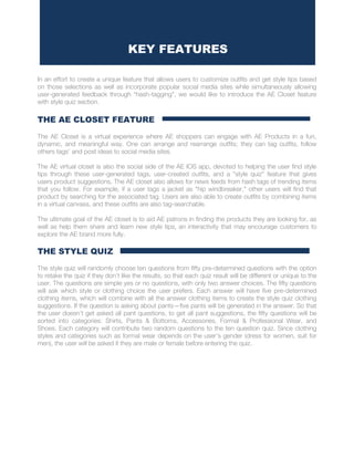 In an effort to create a unique feature that allows users to customize outfits and get style tips based
on those selections as well as incorporate popular social media sites while simultaneously allowing
user-generated feedback through “hash-tagging”, we would like to introduce the AE Closet feature
with style quiz section.
THE AE CLOSET FEATURE
The AE Closet is a virtual experience where AE shoppers can engage with AE Products in a fun,
dynamic, and meaningful way. One can arrange and rearrange outfits; they can tag outfits, follow
others tags’ and post ideas to social media sites.
The AE virtual closet is also the social side of the AE IOS app, devoted to helping the user find style
tips through these user-generated tags, user-created outfits, and a "style quiz" feature that gives
users product suggestions. The AE closet also allows for news feeds from hash tags of trending items
that you follow. For example, if a user tags a jacket as "hip windbreaker," other users will find that
product by searching for the associated tag. Users are also able to create outfits by combining items
in a virtual canvass, and these outfits are also tag-searchable.
The ultimate goal of the AE closet is to aid AE patrons in finding the products they are looking for, as
well as help them share and learn new style tips, an interactivity that may encourage customers to
explore the AE brand more fully.
THE STYLE QUIZ
The style quiz will randomly choose ten questions from fifty pre-determined questions with the option
to retake the quiz if they don’t like the results, so that each quiz result will be different or unique to the
user. The questions are simple yes or no questions, with only two answer choices. The fifty questions
will ask which style or clothing choice the user prefers. Each answer will have five pre-determined
clothing items, which will combine with all the answer clothing items to create the style quiz clothing
suggestions. If the question is asking about pants—five pants will be generated in the answer. So that
the user doesn’t get asked all pant questions, to get all pant suggestions, the fifty questions will be
sorted into categories: Shirts, Pants & Bottoms, Accessories, Formal & Professional Wear, and
Shoes. Each category will contribute two random questions to the ten question quiz. Since clothing
styles and categories such as formal wear depends on the user’s gender (dress for women, suit for
men), the user will be asked if they are male or female before entering the quiz.
KEY FEATURES
UTIVE SUMMARY
 