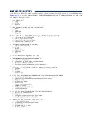 THE USER SURVEY
If you choose to fill this out online (preferred option), please download the latest version of Adode Reader called
Adobe Reader XI. Highlight your comments, using the highlight text option on upper right of the tool bar. Email
your surveyor with your results.
1. How old are you?
a. 16-25,
b. 25-35,
c. Above 35
2. How frequently do you buy new clothing online?
a. Never
b. Rarely
c. Infrequently
d. Frequently
3. How often do you shop at American Eagle, whether in store or online?
a. I am not familiar with American Eagle
b. I do not shop at American Eagle
c. I occasionally shop at American Eagle
d. I regularly shop at American Eagle
4. What kind of smartphone do you have?
a. I do not have a smartphone
b. IPhone
c. Android
d. Windows Phone
e. Blackberry
f. Other
5. Do you shop online regularly? Yes / No
6. What tasks do you use your Smartphone for?
a. I don’t have a smartphone
b. Limited tasks, like texting, calling, and checking email
c. Some tasks, including social media
d. Most tasks, including surfing the web and other applications
7. Select any of the following smartphone apps that you use regularly.
a. Facebook
b. Twitter
c. Pinterest
d. Shopping Apps
8. If you had a smartphone app for American Eagle, what would you use it for?
a. I am not interested in that app
b. I would use which features I enjoyed after scanning through all of them
c. Shopping online
d. Writing product reviews
e. Finding a store
f. Viewing what others are buying
g. Looking for style tips
h. Posting purchases to social media
i. Creating a social profile
9. Do you care about following new styles and fashion trends?
a. No, I have my own fashion sense
b. A little bit
c. Sometimes I pay attention to popular fashion styles
d. I usually pay attention to new fashion styles
10. Please rate this survey on a scale from (1 -5):
a. 1 – Did not like this survey.
b. 2 – Eh! It was that good but it wasn’t horrible.
c. 3 – It was OK!
d. 4 – It was good but not great!
e. 5 – It was excellent!
 