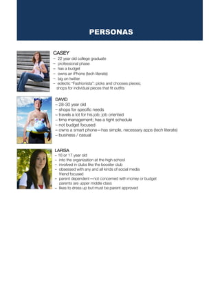CASEY
– 22 year old college graduate
– professional phase
– has a budget
– owns an iPhone (tech literate)
– big on twitter
– eclectic “Fashionista”: picks and chooses pieces;
shops for individual pieces that fit outfits
DAVID
– 28-30 year old
– shops for specific needs
– travels a lot for his job; job oriented
– time management; has a tight schedule
– not budget focused
– owns a smart phone—has simple, necessary apps (tech literate)
– business / casual
LARISA
– 16 or 17 year old
– into the organization at the high school
– involved in clubs like the booster club
– obsessed with any and all kinds of social media
friend focused
– parent dependent—not concerned with money or budget
parents are upper middle class
– likes to dress up but must be parent approved
PERSONAS
 