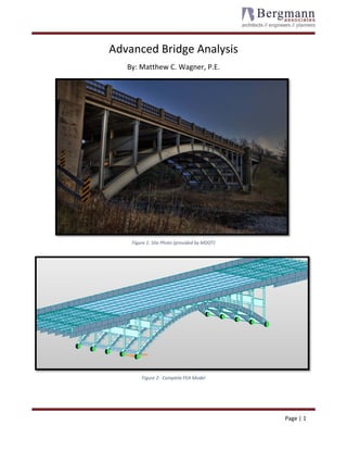  
 Page | 1  
 
Advanced Bridge Analysis 
By: Matthew C. Wagner, P.E. 
Figure 1: Site Photo (provided by MDOT) 
Figure 2:  Complete FEA Model 
 
 
