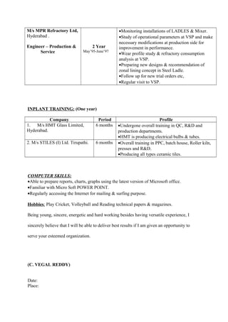 M/s MPR Refractory Ltd,
Hyderabad .
Engineer – Production &
Service
2 Year
May’95-June’97
•Monitoring installations of LADLES & Mixer.
•Study of operational parameters at VSP and make
necessary modifications at production side for
improvement in performance.
•Wear profile study & refractory consumption
analysis at VSP.
•Preparing new designs & recommendation of
zonal lining concept in Steel Ladle.
•Follow up for new trial orders etc,
•Regular visit to VSP.
INPLANT TRAINING: (One year)
Company Period Profile
1. M/s HMT Glass Limited,
Hyderabad.
6 months •Undergone overall training in QC, R&D and
production departments.
•HMT is producing electrical bulbs & tubes.
2. M/s STILES (I) Ltd. Tirupathi. 6 months •Overall training in PPC, batch house, Roller kiln,
presses and R&D.
•Producing all types ceramic tiles.
COMPUTER SKILLS:
•Able to prepare reports, charts, graphs using the latest version of Microsoft office.
•Familiar with Micro Soft POWER POINT.
•Regularly accessing the Internet for mailing & surfing purpose.
Hobbies: Play Cricket, Volleyball and Reading technical papers & magazines.
Being young, sincere, energetic and hard working besides having versatile experience, I
sincerely believe that I will be able to deliver best results if I am given an opportunity to
serve your esteemed organization.
(C. VEGAL REDDY)
Date:
Place:
 