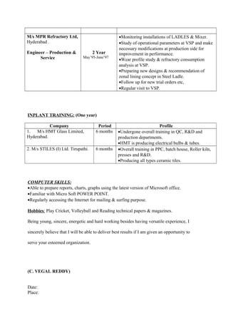 M/s MPR Refractory Ltd,
Hyderabad .
Engineer – Production &
Service
2 Year
May’95-June’97
•Monitoring installations of LADLES & Mixer.
•Study of operational parameters at VSP and make
necessary modifications at production side for
improvement in performance.
•Wear profile study & refractory consumption
analysis at VSP.
•Preparing new designs & recommendation of
zonal lining concept in Steel Ladle.
•Follow up for new trial orders etc,
•Regular visit to VSP.
INPLANT TRAINING: (One year)
Company Period Profile
1. M/s HMT Glass Limited,
Hyderabad.
6 months •Undergone overall training in QC, R&D and
production departments.
•HMT is producing electrical bulbs & tubes.
2. M/s STILES (I) Ltd. Tirupathi. 6 months •Overall training in PPC, batch house, Roller kiln,
presses and R&D.
•Producing all types ceramic tiles.
COMPUTER SKILLS:
•Able to prepare reports, charts, graphs using the latest version of Microsoft office.
•Familiar with Micro Soft POWER POINT.
•Regularly accessing the Internet for mailing & surfing purpose.
Hobbies: Play Cricket, Volleyball and Reading technical papers & magazines.
Being young, sincere, energetic and hard working besides having versatile experience, I
sincerely believe that I will be able to deliver best results if I am given an opportunity to
serve your esteemed organization.
(C. VEGAL REDDY)
Date:
Place:
 