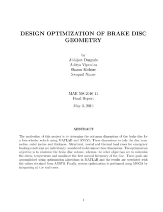 DESIGN OPTIMIZATION OF BRAKE DISC
GEOMETRY
by
Abhijeet Durgude
Aditya Vipradas
Sharan Kishore
Swapnil Nimse
MAE 598-2016-11
Final Report
May 3, 2016
ABSTRACT
The motivation of this project is to determine the optimum dimensions of the brake disc for
a four-wheeler vehicle using MATLAB and ANSYS. These dimensions include the disc inner
radius, outer radius and thickness. Structural, modal and thermal load cases for emergency
braking conditions are individually considered to determine these dimensions. The optimization
objective is to minimize the brake disc volume, whereas the other objectives are to minimize
the stress, temperature and maximize the ﬁrst natural frequency of the disc. These goals are
accomplished using optimization algorithms in MATLAB and the results are correlated with
the values obtained from ANSYS. Finally, system optimization is performed using MOGA by
integrating all the load cases.
1
 