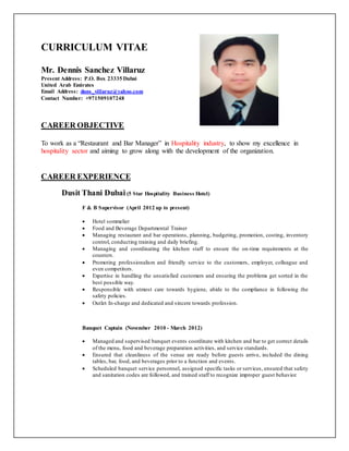 CURRICULUM VITAE
Mr. Dennis Sanchez Villaruz
Present Address: P.O. Box 23335 Dubai
United Arab Emirates
Email Address: dnns_villaruz@yahoo.com
Contact Number: +971509107248
CAREER OBJECTIVE
To work as a “Restaurant and Bar Manager” in Hospitality industry, to show my excellence in
hospitality sector and aiming to grow along with the development of the organization.
CAREER EXPERIENCE
Dusit Thani Dubai (5 Star Hospitality Business Hotel)
F & B Supervisor (April 2012 up to present)
 Hotel sommelier
 Food and Beverage Departmental Trainer
 Managing restaurant and bar operations, planning, budgeting, promotion, costing, inventory
control, conducting training and daily briefing.
 Managing and coordinating the kitchen staff to ensure the on-time requirements at the
counters.
 Promoting professionalism and friendly service to the customers, employer, colleague and
even competitors.
 Expertise in handling the unsatisfied customers and ensuring the problems get sorted in the
best possible way.
 Responsible with utmost care towards hygiene, abide to the compliance in following the
safety policies.
 Outlet In-charge and dedicated and sincere towards profession.
Banquet Captain (November 2010 - March 2012)
 Managed and supervised banquet events coordinate with kitchen and bar to get correct details
of the menu, food and beverage preparation activities, and service standards.
 Ensured that cleanliness of the venue are ready before guests arrive, included the dining
tables, bar, food, and beverages prior to a function and events.
 Scheduled banquet service personnel, assigned specific tasks or services, ensured that safety
and sanitation codes are followed, and trained staff to recognize improper guest behavior.
 
