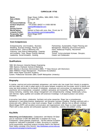 1
CURRICULUM VITAE
Name: Roger Steven Griffiths, MBA, MIED, FHEA
Date of Birth: 09 August 1963
Age: 52
Permanent Address: Wales, UK
Contact telephone: +44 (0)7842 694227 H: 01656 895198
Email: rogersgriffiths@gmail.com;
Driving licence: Yes
Marital status: Married to Claire with sons, Alex, 19 and Joe 18
Linkedin Profile: http://qa.linkedin.com/in/rogersgriffiths
Personality Type: Myers Briggs ENTP
Belbin (MBTRI): Plant
Core Competences
Entrepreneurship and Innovation, Business
Modelling, Business Strategy, Planning and
Implementation, Start-up Mentoring and
Coaching, Lean Start-up Methodology, Creativity
and Innovation Tools, Design Thinking Methods,
Leadership, Social Innovation, Building
Partnerships, Sustainability, Project Planning and
Management, Marketing and Communications
Plans, Intellectual Property, Recruitment
Strategy.
Thinker, Action-orientated Achiever, Disruptor,
Creator and Collaborator.
Qualifications
1985: BA (Honours) Industrial Design Engineering
1998: Diploma Chartered Institute of Marketing
2005: Masters in Business Administration (MBA, 1st Class Honours with Distinction)
2008: PRINCE2 Project Management - Practitioner Accreditation
2008: Fellow Higher Education Academy
Current: Professional Doctorate (DBA, Cardiff Metropolitan University)
Biography
A creative, practical and action-orientated entrepreneur and mentor who has moved from industry to academia
and back again and is able to adapt easily to the space between academia and the private sector to identify and
solve real world problems for the benefit of individuals, employers and communities. An experienced innovation
practitioner who is inspirational, competent, confident, persuasive and trustworthy. Roger has expertise in
startup mentoring, creativity tools, design management and entrepreneurship strategy. Intellectually curious,
well informed, highly qualified and sociable with extensive knowledge in all aspects product and service
innovation.
A pro-active team player, collaborator, facilitator and active researcher, Roger has a comprehensive
background in new product/service development and disruptive business modelling. Eternally optimistic with a
strong work ethic, defined by a clear moral compass. Roger is confident, effective and an efficient individual
(Myers Briggs ENTP) with excellent communication and organisational skills. Roger is a team player (Belbin
‘Plant’) with a clear, positive and enthusiastic approach to leadership, creativity and problem solving.
Key Skills
Networking and Collaboration - Collaboration with Maersk Oil Qatar
and an investment of QR1.6M ($450,000) to establish the Young
Entrepreneur Series graduate programme - the first national incubation
programme dedicated to graduates in Qatar, focussing on corporate
social responsibility sponsored projects including Qatar’s first National
Road Safety campaign (One Second: http://dohanews.co/moi-rolls-out-
one-second-campaign-to-tackle-road/)
 