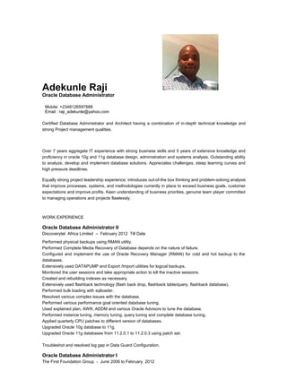 Adekunle Raji 
Oracle Database Administrator 
Mobile: +2348126597888 
Email : raji_adekunle@yahoo.com 
Certified Database Administrator and Architect having a combination of in-depth technical knowledge and 
strong Project management qualities. 
Over 7 years aggregate IT experience with strong business skills and 5 years of extensive knowledge and 
proficiency in oracle 10g and 11g database design, administration and systems analysis. Outstanding ability 
to analyze, develop and implement database solutions. Appreciates challenges, steep learning curves and 
high pressure deadlines. 
Equally strong project leadership experience; introduces out-of-the box thinking and problem-solving analysis 
that improve processes, systems, and methodologies currently in place to exceed business goals, customer 
expectations and improve profits. Keen understanding of business priorities, genuine team player committed 
to managing operations and projects flawlessly. 
WORK EXPERIENCE 
Oracle Database Administrator II 
Discoverytel Africa Limited – February 2012 Till Date 
Performed physical backups using RMAN utility. 
Performed Complete Media Recovery of Database depends on the nature of failure. 
Configured and implement the use of Oracle Recovery Manager (RMAN) for cold and hot backup to the 
databases. 
Extensively used DATAPUMP and Export /Import utilities for logical backups. 
Monitored the user sessions and take appropriate action to kill the inactive sessions. 
Created and rebuilding indexes as necessary. 
Extensively used flashback technology (flash back drop, flashback table/query, flashback database). 
Performed bulk loading with sqlloader. 
Resolved various complex issues with the database. 
Performed various performance goal oriented database tuning. 
Used explained plan, AWR, ADDM and various Oracle Advisors to tune the database. 
Performed instance tuning, memory tuning, query tuning and complete database tuning. 
Applied quarterly CPU patches to different version of databases. 
Upgraded Oracle 10g database to 11g. 
Upgraded Oracle 11g databases from 11.2.0.1 to 11.2.0.3 using patch set. 
Troubleshot and resolved log gap in Data Guard Configuration. 
Oracle Database Administrator I 
The First Foundation Group - June 2006 to February 2012 
 
