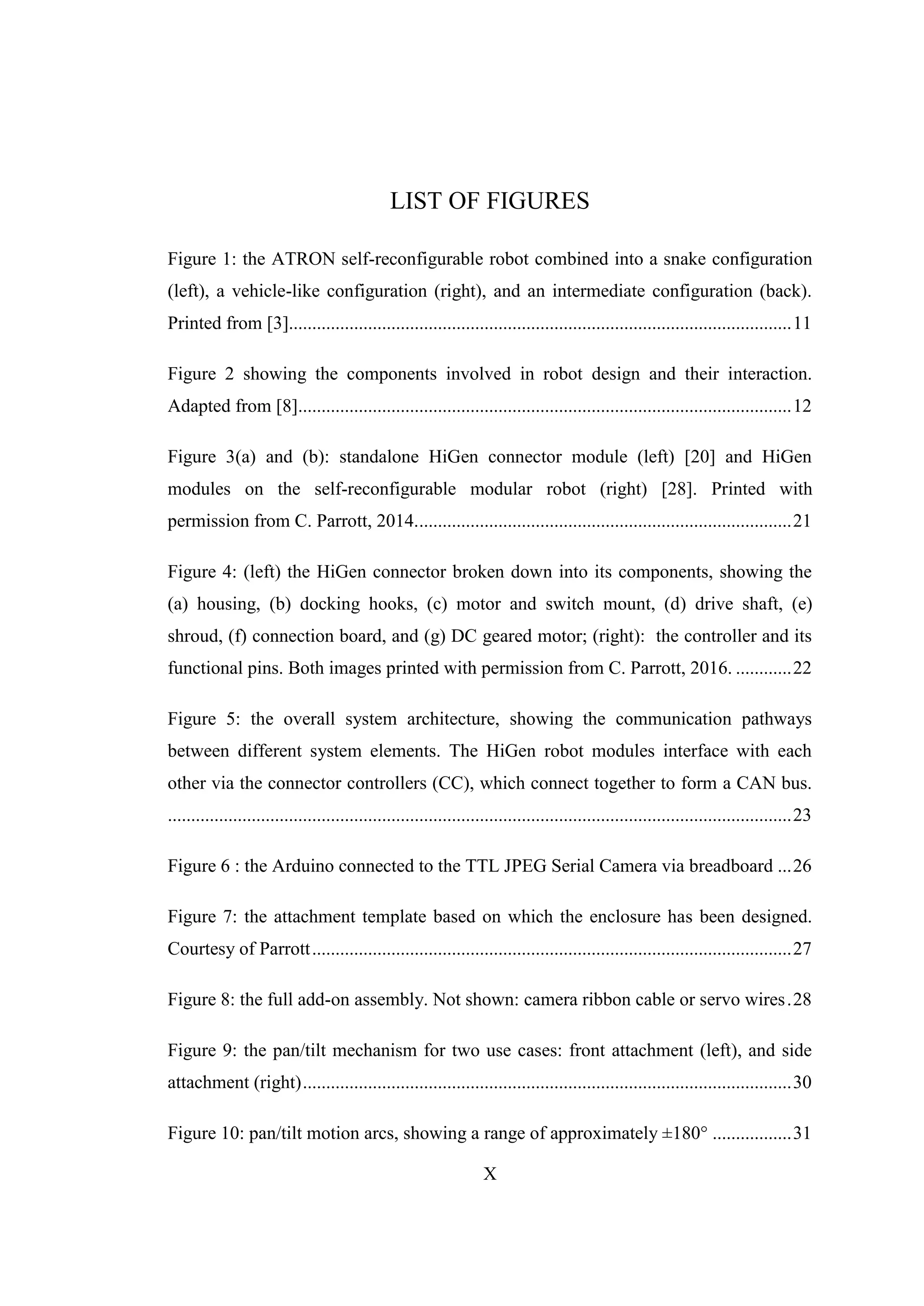 X
LIST OF FIGURES
Figure 1: the ATRON self-reconfigurable robot combined into a snake configuration
(left), a vehicle-like configuration (right), and an intermediate configuration (back).
Printed from [3]............................................................................................................11
Figure 2 showing the components involved in robot design and their interaction.
Adapted from [8]..........................................................................................................12
Figure 3(a) and (b): standalone HiGen connector module (left) [20] and HiGen
modules on the self-reconfigurable modular robot (right) [28]. Printed with
permission from C. Parrott, 2014.................................................................................21
Figure 4: (left) the HiGen connector broken down into its components, showing the
(a) housing, (b) docking hooks, (c) motor and switch mount, (d) drive shaft, (e)
shroud, (f) connection board, and (g) DC geared motor; (right): the controller and its
functional pins. Both images printed with permission from C. Parrott, 2016. ............22
Figure 5: the overall system architecture, showing the communication pathways
between different system elements. The HiGen robot modules interface with each
other via the connector controllers (CC), which connect together to form a CAN bus.
......................................................................................................................................23
Figure 6 : the Arduino connected to the TTL JPEG Serial Camera via breadboard ...26
Figure 7: the attachment template based on which the enclosure has been designed.
Courtesy of Parrott.......................................................................................................27
Figure 8: the full add-on assembly. Not shown: camera ribbon cable or servo wires.28
Figure 9: the pan/tilt mechanism for two use cases: front attachment (left), and side
attachment (right).........................................................................................................30
Figure 10: pan/tilt motion arcs, showing a range of approximately ±180° .................31
 