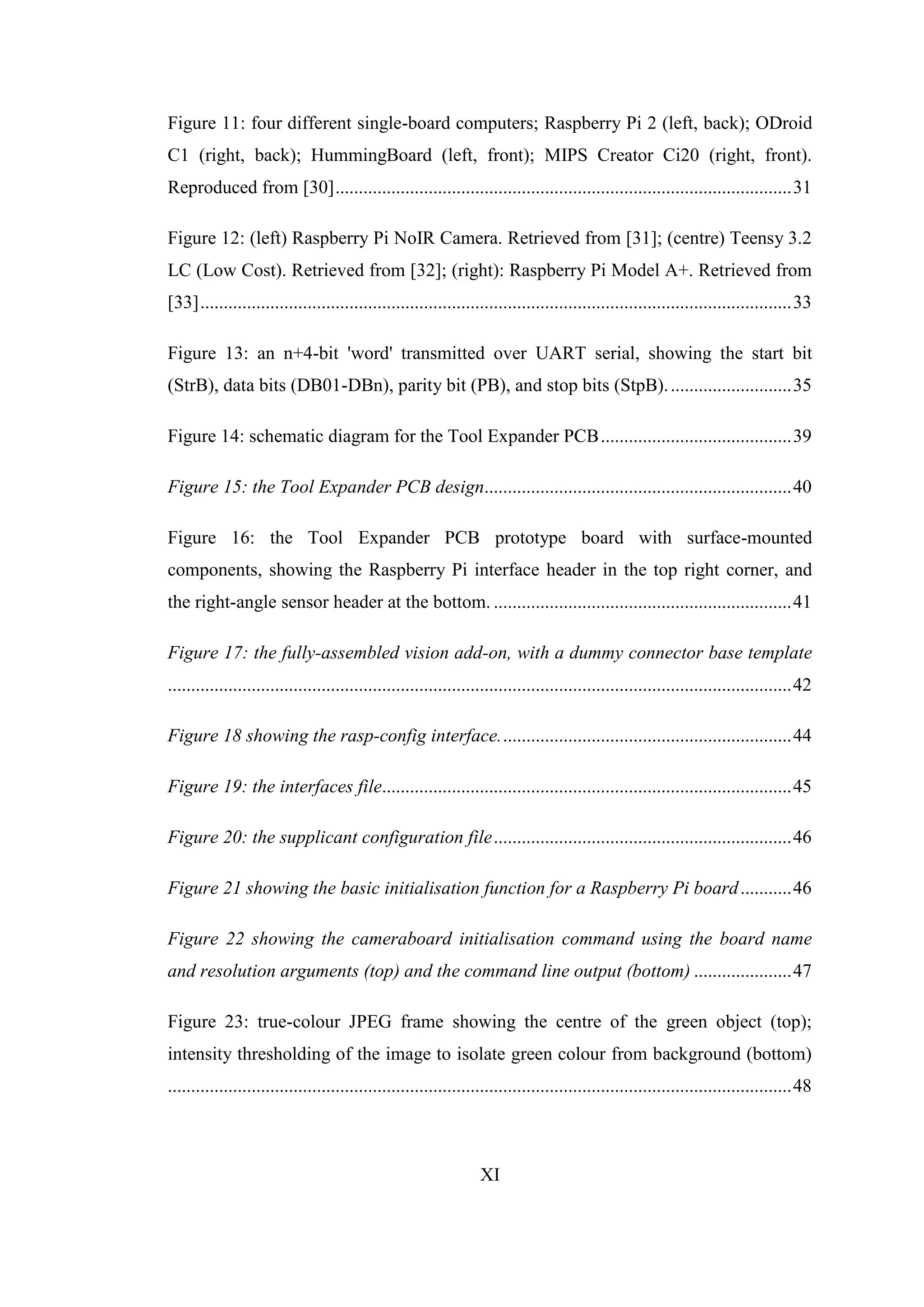 XI
Figure 11: four different single-board computers; Raspberry Pi 2 (left, back); ODroid
C1 (right, back); HummingBoard (left, front); MIPS Creator Ci20 (right, front).
Reproduced from [30]..................................................................................................31
Figure 12: (left) Raspberry Pi NoIR Camera. Retrieved from [31]; (centre) Teensy 3.2
LC (Low Cost). Retrieved from [32]; (right): Raspberry Pi Model A+. Retrieved from
[33]...............................................................................................................................33
Figure 13: an n+4-bit 'word' transmitted over UART serial, showing the start bit
(StrB), data bits (DB01-DBn), parity bit (PB), and stop bits (StpB)...........................35
Figure 14: schematic diagram for the Tool Expander PCB.........................................39
Figure 15: the Tool Expander PCB design..................................................................40
Figure 16: the Tool Expander PCB prototype board with surface-mounted
components, showing the Raspberry Pi interface header in the top right corner, and
the right-angle sensor header at the bottom. ................................................................41
Figure 17: the fully-assembled vision add-on, with a dummy connector base template
......................................................................................................................................42
Figure 18 showing the rasp-config interface...............................................................44
Figure 19: the interfaces file........................................................................................45
Figure 20: the supplicant configuration file................................................................46
Figure 21 showing the basic initialisation function for a Raspberry Pi board...........46
Figure 22 showing the cameraboard initialisation command using the board name
and resolution arguments (top) and the command line output (bottom) .....................47
Figure 23: true-colour JPEG frame showing the centre of the green object (top);
intensity thresholding of the image to isolate green colour from background (bottom)
......................................................................................................................................48
 