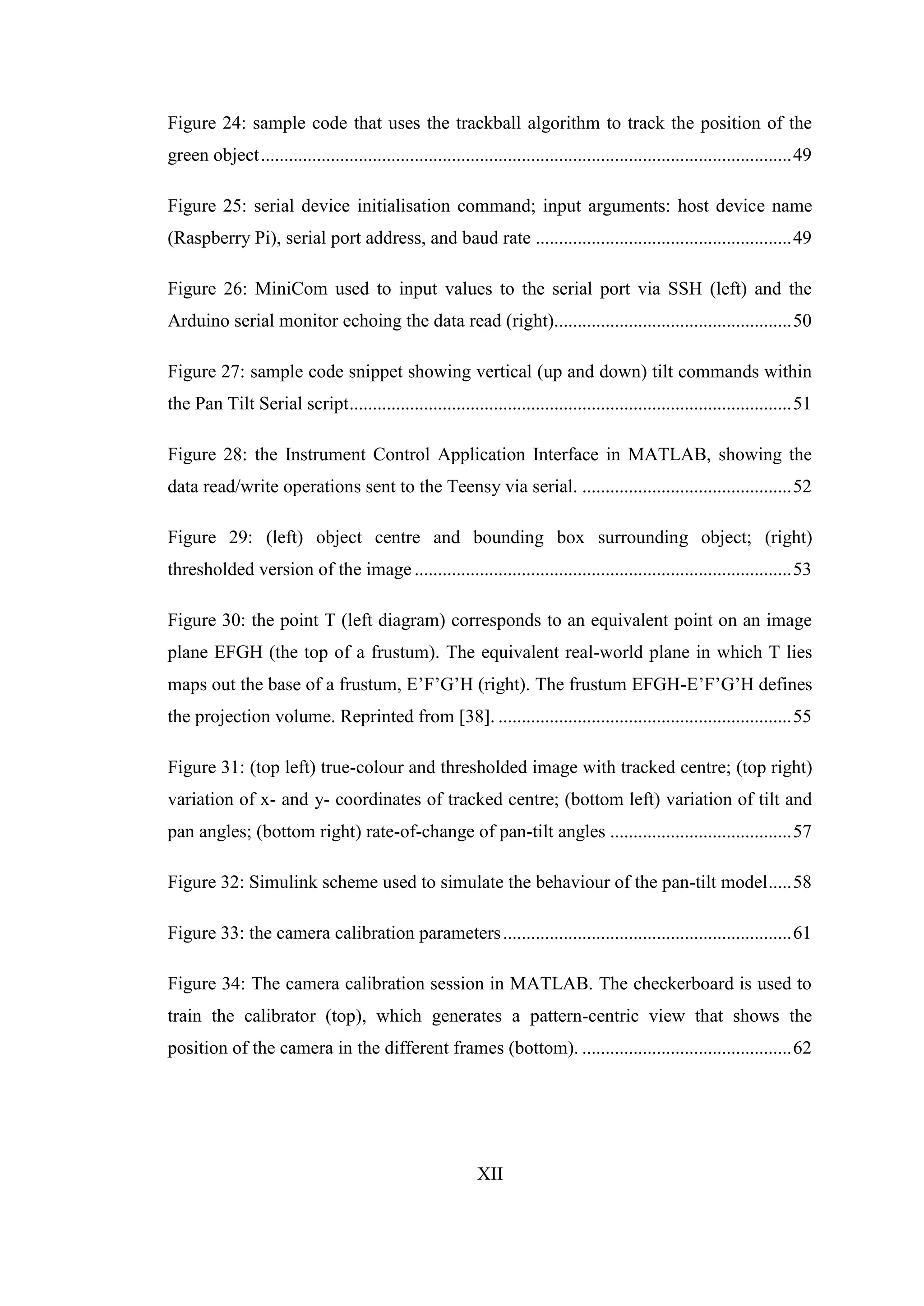 XII
Figure 24: sample code that uses the trackball algorithm to track the position of the
green object..................................................................................................................49
Figure 25: serial device initialisation command; input arguments: host device name
(Raspberry Pi), serial port address, and baud rate .......................................................49
Figure 26: MiniCom used to input values to the serial port via SSH (left) and the
Arduino serial monitor echoing the data read (right)...................................................50
Figure 27: sample code snippet showing vertical (up and down) tilt commands within
the Pan Tilt Serial script...............................................................................................51
Figure 28: the Instrument Control Application Interface in MATLAB, showing the
data read/write operations sent to the Teensy via serial. .............................................52
Figure 29: (left) object centre and bounding box surrounding object; (right)
thresholded version of the image .................................................................................53
Figure 30: the point T (left diagram) corresponds to an equivalent point on an image
plane EFGH (the top of a frustum). The equivalent real-world plane in which T lies
maps out the base of a frustum, E’F’G’H (right). The frustum EFGH-E’F’G’H defines
the projection volume. Reprinted from [38]. ...............................................................55
Figure 31: (top left) true-colour and thresholded image with tracked centre; (top right)
variation of x- and y- coordinates of tracked centre; (bottom left) variation of tilt and
pan angles; (bottom right) rate-of-change of pan-tilt angles .......................................57
Figure 32: Simulink scheme used to simulate the behaviour of the pan-tilt model.....58
Figure 33: the camera calibration parameters..............................................................61
Figure 34: The camera calibration session in MATLAB. The checkerboard is used to
train the calibrator (top), which generates a pattern-centric view that shows the
position of the camera in the different frames (bottom). .............................................62
 