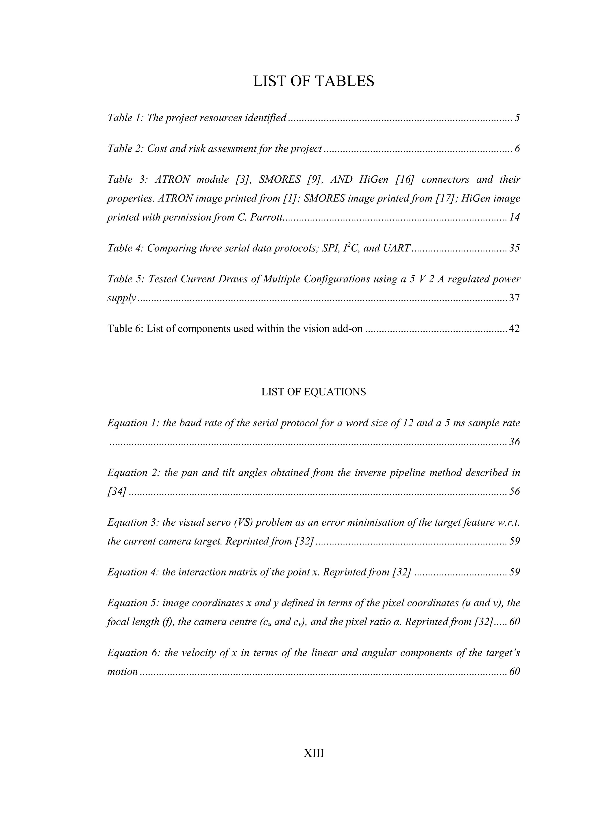 XIII
LIST OF TABLES
Table 1: The project resources identified ..................................................................................5
Table 2: Cost and risk assessment for the project .....................................................................6
Table 3: ATRON module [3], SMORES [9], AND HiGen [16] connectors and their
properties. ATRON image printed from [1]; SMORES image printed from [17]; HiGen image
printed with permission from C. Parrott..................................................................................14
Table 4: Comparing three serial data protocols; SPI, I2
C, and UART ...................................35
Table 5: Tested Current Draws of Multiple Configurations using a 5 V 2 A regulated power
supply.......................................................................................................................................37
Table 6: List of components used within the vision add-on ....................................................42
LIST OF EQUATIONS
Equation 1: the baud rate of the serial protocol for a word size of 12 and a 5 ms sample rate
.................................................................................................................................................36
Equation 2: the pan and tilt angles obtained from the inverse pipeline method described in
[34] ..........................................................................................................................................56
Equation 3: the visual servo (VS) problem as an error minimisation of the target feature w.r.t.
the current camera target. Reprinted from [32]......................................................................59
Equation 4: the interaction matrix of the point x. Reprinted from [32] ..................................59
Equation 5: image coordinates x and y defined in terms of the pixel coordinates (u and v), the
focal length (f), the camera centre (cu and cv), and the pixel ratio α. Reprinted from [32].....60
Equation 6: the velocity of x in terms of the linear and angular components of the target’s
motion ......................................................................................................................................60
 