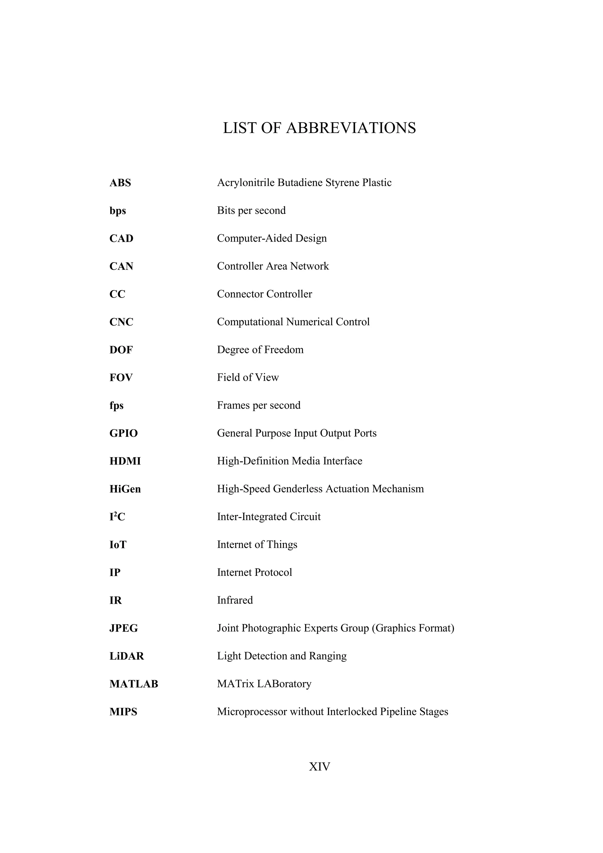 XIV
LIST OF ABBREVIATIONS
ABS Acrylonitrile Butadiene Styrene Plastic
bps Bits per second
CAD Computer-Aided Design
CAN Controller Area Network
CC Connector Controller
CNC Computational Numerical Control
DOF Degree of Freedom
FOV Field of View
fps Frames per second
GPIO General Purpose Input Output Ports
HDMI High-Definition Media Interface
HiGen High-Speed Genderless Actuation Mechanism
I2
C Inter-Integrated Circuit
IoT Internet of Things
IP Internet Protocol
IR Infrared
JPEG Joint Photographic Experts Group (Graphics Format)
LiDAR Light Detection and Ranging
MATLAB MATrix LABoratory
MIPS Microprocessor without Interlocked Pipeline Stages
 