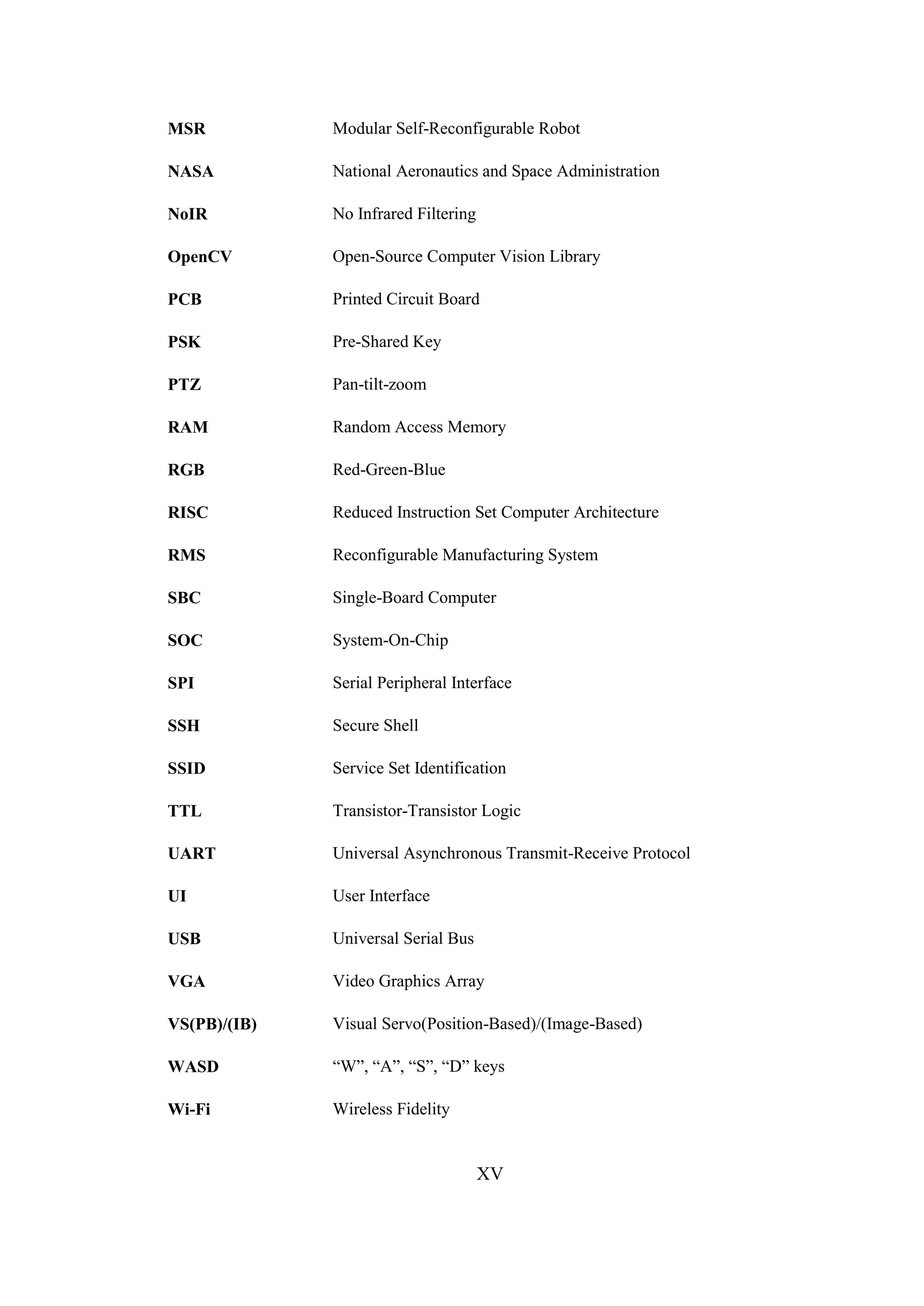 XV
MSR Modular Self-Reconfigurable Robot
NASA National Aeronautics and Space Administration
NoIR No Infrared Filtering
OpenCV Open-Source Computer Vision Library
PCB Printed Circuit Board
PSK Pre-Shared Key
PTZ Pan-tilt-zoom
RAM Random Access Memory
RGB Red-Green-Blue
RISC Reduced Instruction Set Computer Architecture
RMS Reconfigurable Manufacturing System
SBC Single-Board Computer
SOC System-On-Chip
SPI Serial Peripheral Interface
SSH Secure Shell
SSID Service Set Identification
TTL Transistor-Transistor Logic
UART Universal Asynchronous Transmit-Receive Protocol
UI User Interface
USB Universal Serial Bus
VGA Video Graphics Array
VS(PB)/(IB) Visual Servo(Position-Based)/(Image-Based)
WASD “W”, “A”, “S”, “D” keys
Wi-Fi Wireless Fidelity
 