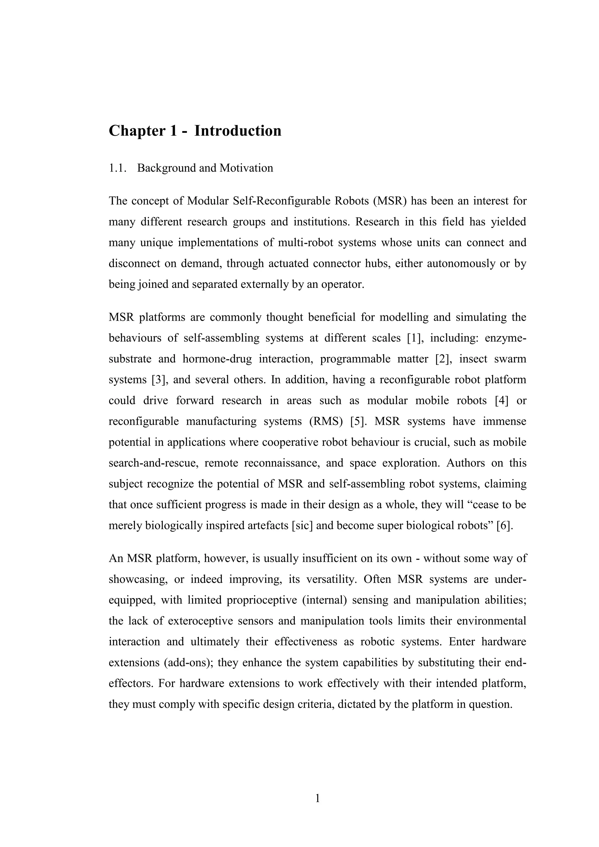 1
Chapter 1 - Introduction
1.1. Background and Motivation
The concept of Modular Self-Reconfigurable Robots (MSR) has been an interest for
many different research groups and institutions. Research in this field has yielded
many unique implementations of multi-robot systems whose units can connect and
disconnect on demand, through actuated connector hubs, either autonomously or by
being joined and separated externally by an operator.
MSR platforms are commonly thought beneficial for modelling and simulating the
behaviours of self-assembling systems at different scales [1], including: enzyme-
substrate and hormone-drug interaction, programmable matter [2], insect swarm
systems [3], and several others. In addition, having a reconfigurable robot platform
could drive forward research in areas such as modular mobile robots [4] or
reconfigurable manufacturing systems (RMS) [5]. MSR systems have immense
potential in applications where cooperative robot behaviour is crucial, such as mobile
search-and-rescue, remote reconnaissance, and space exploration. Authors on this
subject recognize the potential of MSR and self-assembling robot systems, claiming
that once sufficient progress is made in their design as a whole, they will “cease to be
merely biologically inspired artefacts [sic] and become super biological robots” [6].
An MSR platform, however, is usually insufficient on its own - without some way of
showcasing, or indeed improving, its versatility. Often MSR systems are under-
equipped, with limited proprioceptive (internal) sensing and manipulation abilities;
the lack of exteroceptive sensors and manipulation tools limits their environmental
interaction and ultimately their effectiveness as robotic systems. Enter hardware
extensions (add-ons); they enhance the system capabilities by substituting their end-
effectors. For hardware extensions to work effectively with their intended platform,
they must comply with specific design criteria, dictated by the platform in question.
 