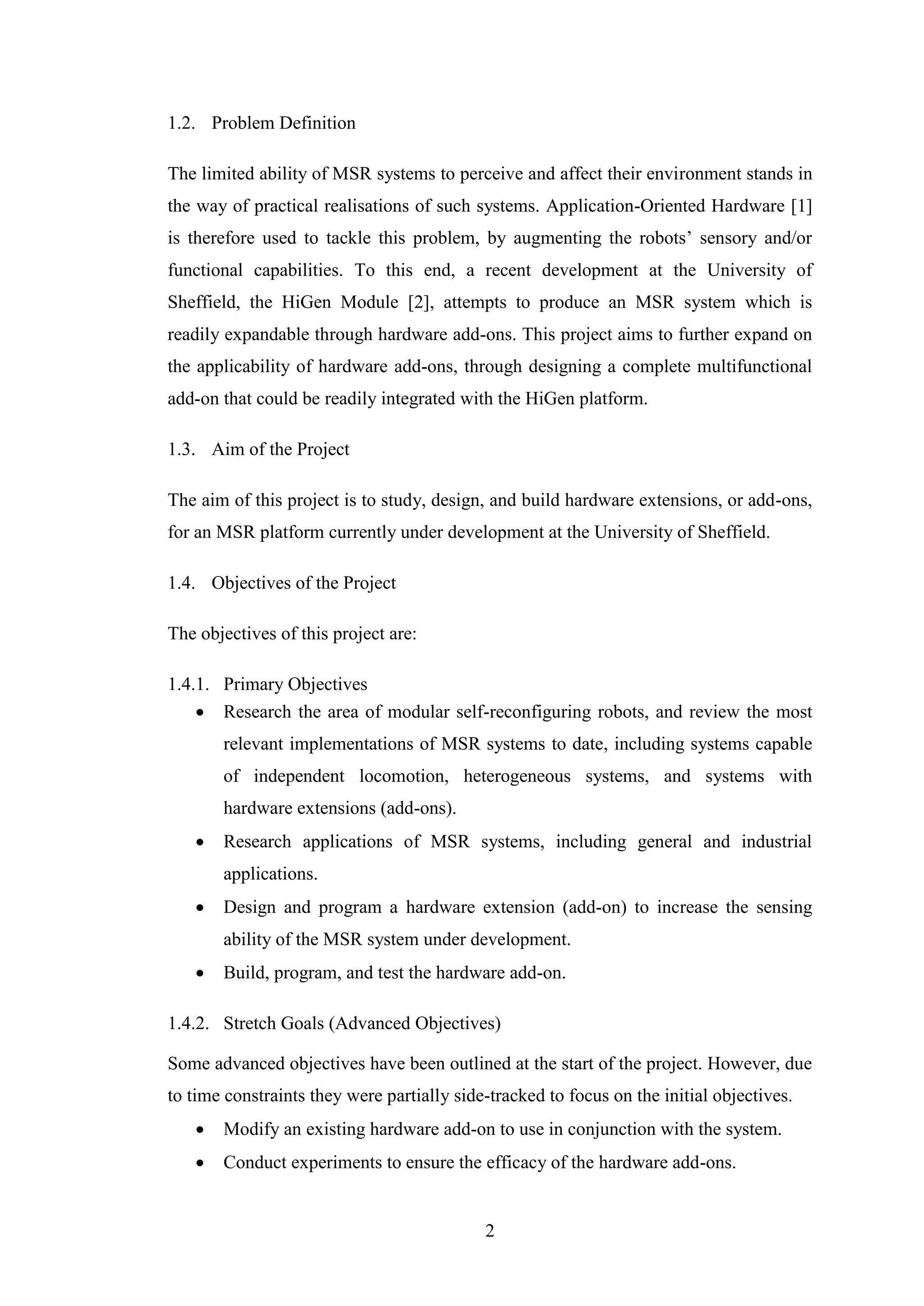 2
1.2. Problem Definition
The limited ability of MSR systems to perceive and affect their environment stands in
the way of practical realisations of such systems. Application-Oriented Hardware [1]
is therefore used to tackle this problem, by augmenting the robots’ sensory and/or
functional capabilities. To this end, a recent development at the University of
Sheffield, the HiGen Module [2], attempts to produce an MSR system which is
readily expandable through hardware add-ons. This project aims to further expand on
the applicability of hardware add-ons, through designing a complete multifunctional
add-on that could be readily integrated with the HiGen platform.
1.3. Aim of the Project
The aim of this project is to study, design, and build hardware extensions, or add-ons,
for an MSR platform currently under development at the University of Sheffield.
1.4. Objectives of the Project
The objectives of this project are:
1.4.1. Primary Objectives
 Research the area of modular self-reconfiguring robots, and review the most
relevant implementations of MSR systems to date, including systems capable
of independent locomotion, heterogeneous systems, and systems with
hardware extensions (add-ons).
 Research applications of MSR systems, including general and industrial
applications.
 Design and program a hardware extension (add-on) to increase the sensing
ability of the MSR system under development.
 Build, program, and test the hardware add-on.
1.4.2. Stretch Goals (Advanced Objectives)
Some advanced objectives have been outlined at the start of the project. However, due
to time constraints they were partially side-tracked to focus on the initial objectives.
 Modify an existing hardware add-on to use in conjunction with the system.
 Conduct experiments to ensure the efficacy of the hardware add-ons.
 