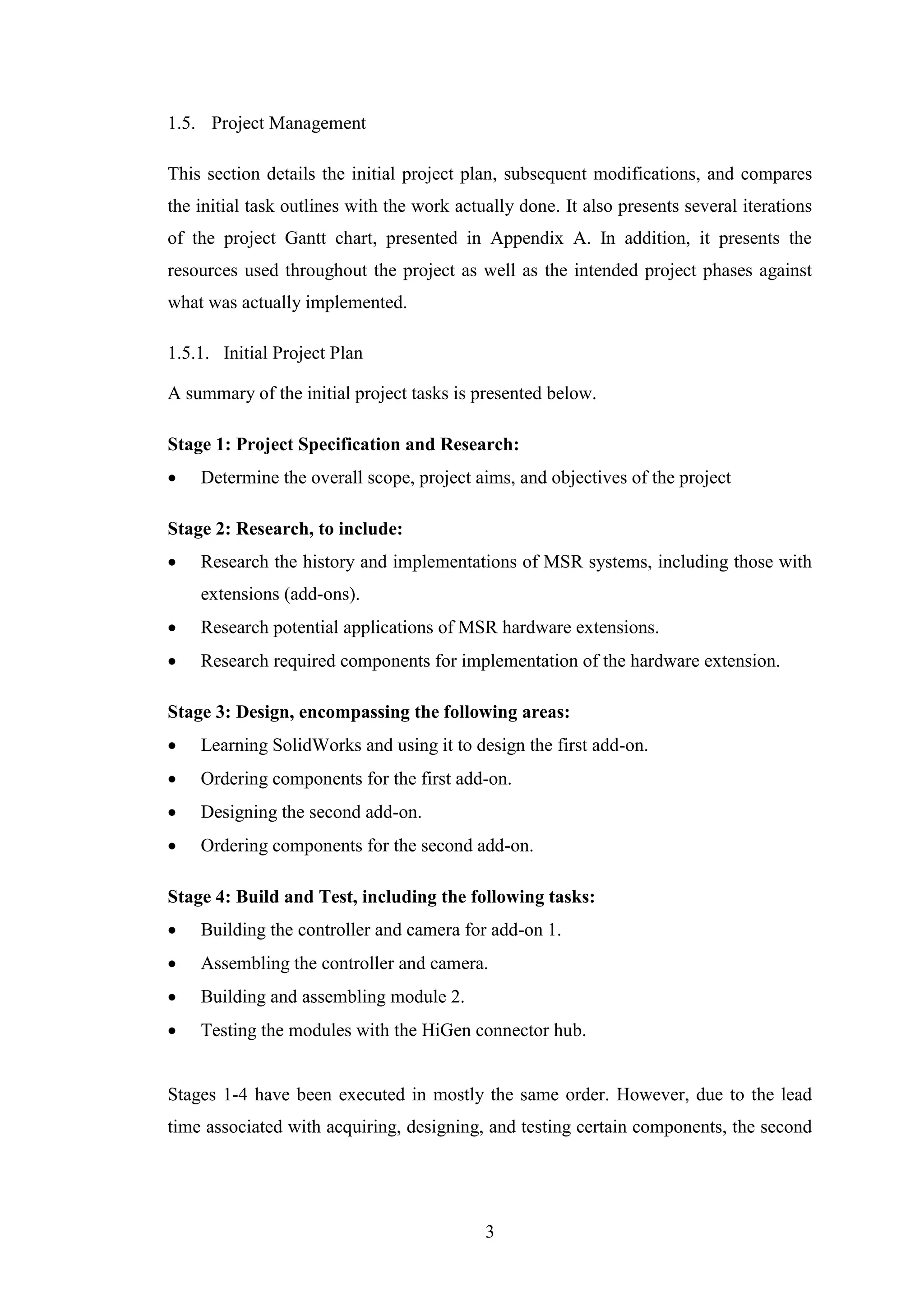 3
1.5. Project Management
This section details the initial project plan, subsequent modifications, and compares
the initial task outlines with the work actually done. It also presents several iterations
of the project Gantt chart, presented in Appendix A. In addition, it presents the
resources used throughout the project as well as the intended project phases against
what was actually implemented.
1.5.1. Initial Project Plan
A summary of the initial project tasks is presented below.
Stage 1: Project Specification and Research:
 Determine the overall scope, project aims, and objectives of the project
Stage 2: Research, to include:
 Research the history and implementations of MSR systems, including those with
extensions (add-ons).
 Research potential applications of MSR hardware extensions.
 Research required components for implementation of the hardware extension.
Stage 3: Design, encompassing the following areas:
 Learning SolidWorks and using it to design the first add-on.
 Ordering components for the first add-on.
 Designing the second add-on.
 Ordering components for the second add-on.
Stage 4: Build and Test, including the following tasks:
 Building the controller and camera for add-on 1.
 Assembling the controller and camera.
 Building and assembling module 2.
 Testing the modules with the HiGen connector hub.
Stages 1-4 have been executed in mostly the same order. However, due to the lead
time associated with acquiring, designing, and testing certain components, the second
 