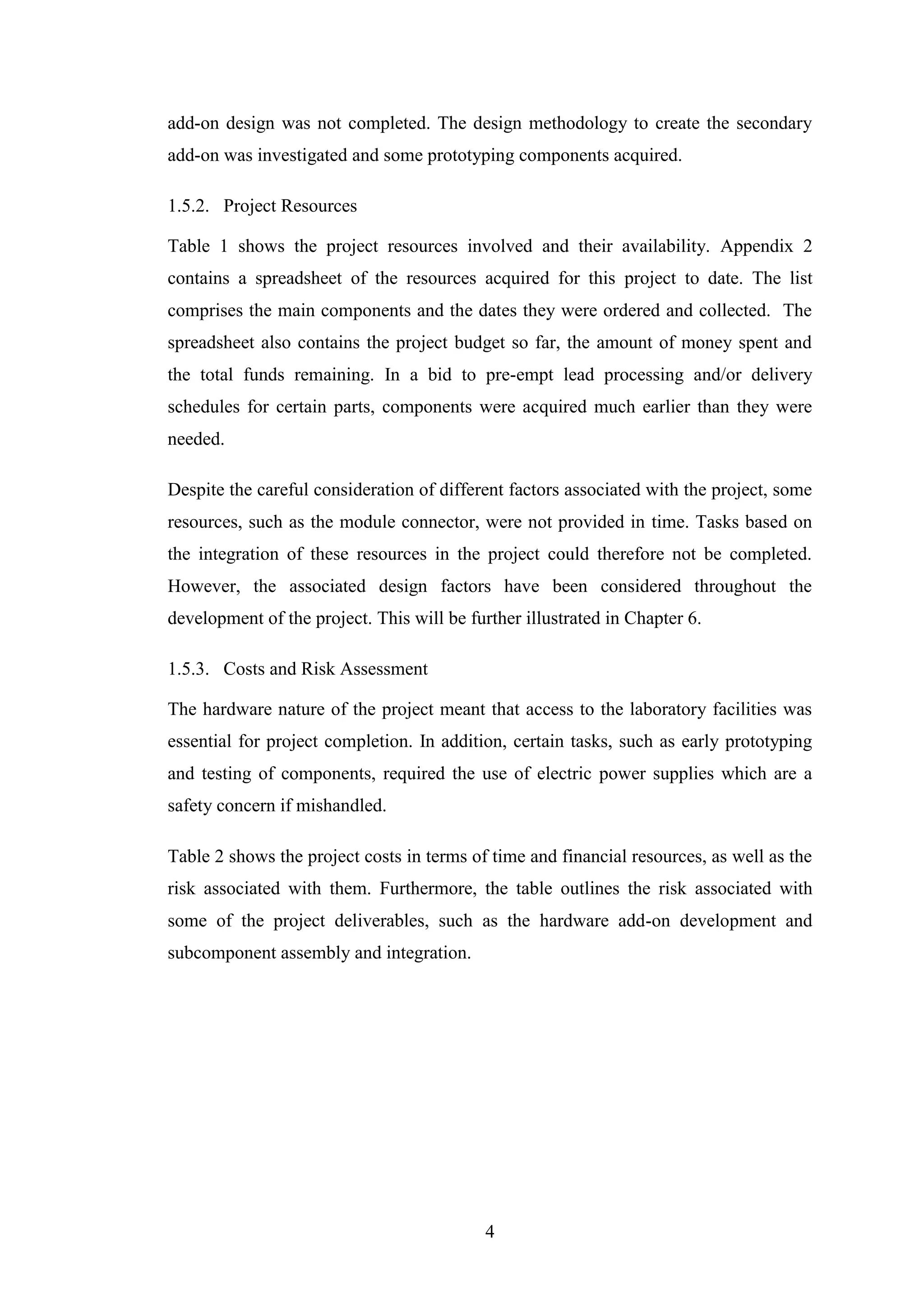 4
add-on design was not completed. The design methodology to create the secondary
add-on was investigated and some prototyping components acquired.
1.5.2. Project Resources
Table 1 shows the project resources involved and their availability. Appendix 2
contains a spreadsheet of the resources acquired for this project to date. The list
comprises the main components and the dates they were ordered and collected. The
spreadsheet also contains the project budget so far, the amount of money spent and
the total funds remaining. In a bid to pre-empt lead processing and/or delivery
schedules for certain parts, components were acquired much earlier than they were
needed.
Despite the careful consideration of different factors associated with the project, some
resources, such as the module connector, were not provided in time. Tasks based on
the integration of these resources in the project could therefore not be completed.
However, the associated design factors have been considered throughout the
development of the project. This will be further illustrated in Chapter 6.
1.5.3. Costs and Risk Assessment
The hardware nature of the project meant that access to the laboratory facilities was
essential for project completion. In addition, certain tasks, such as early prototyping
and testing of components, required the use of electric power supplies which are a
safety concern if mishandled.
Table 2 shows the project costs in terms of time and financial resources, as well as the
risk associated with them. Furthermore, the table outlines the risk associated with
some of the project deliverables, such as the hardware add-on development and
subcomponent assembly and integration.
 
