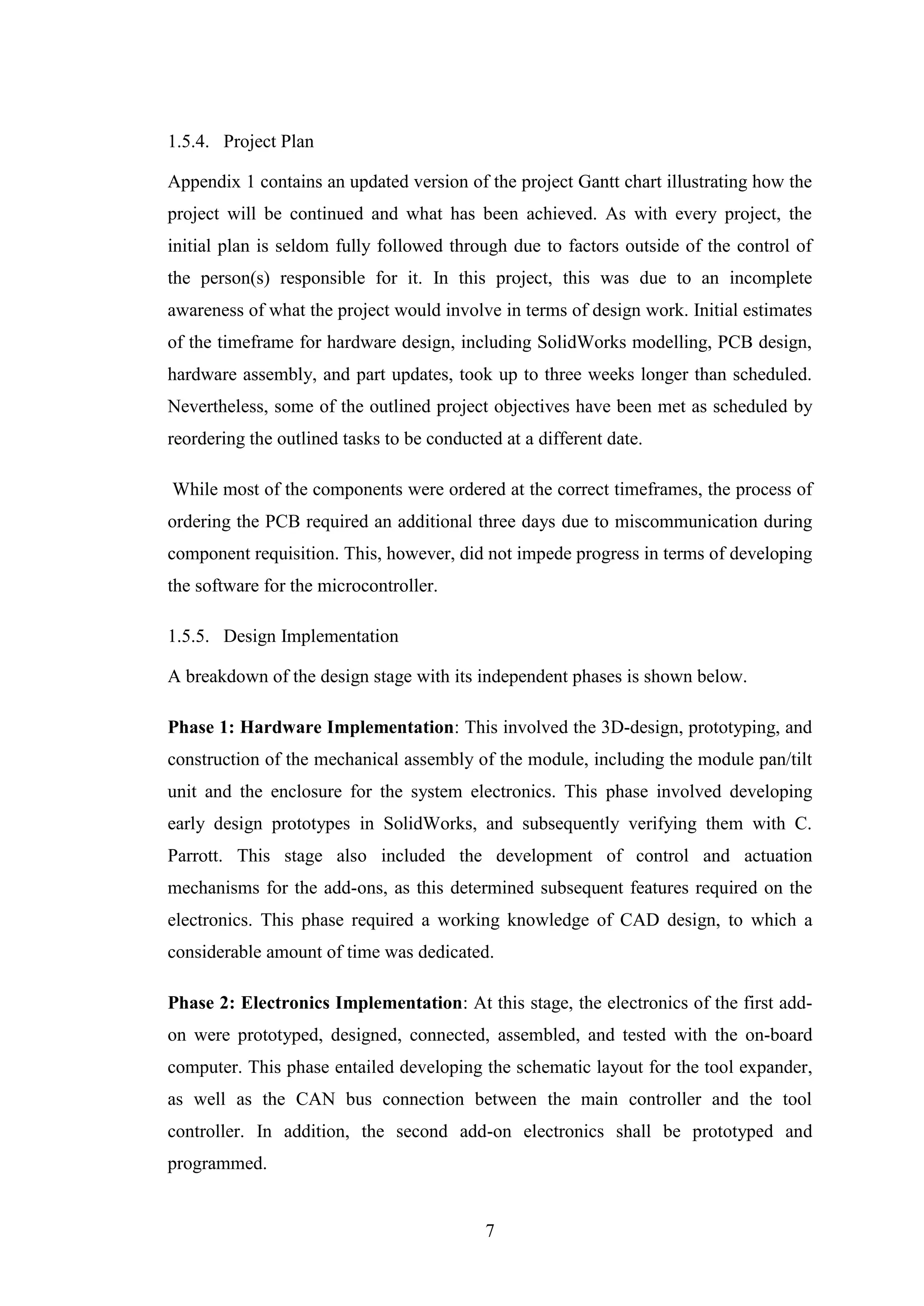 7
1.5.4. Project Plan
Appendix 1 contains an updated version of the project Gantt chart illustrating how the
project will be continued and what has been achieved. As with every project, the
initial plan is seldom fully followed through due to factors outside of the control of
the person(s) responsible for it. In this project, this was due to an incomplete
awareness of what the project would involve in terms of design work. Initial estimates
of the timeframe for hardware design, including SolidWorks modelling, PCB design,
hardware assembly, and part updates, took up to three weeks longer than scheduled.
Nevertheless, some of the outlined project objectives have been met as scheduled by
reordering the outlined tasks to be conducted at a different date.
While most of the components were ordered at the correct timeframes, the process of
ordering the PCB required an additional three days due to miscommunication during
component requisition. This, however, did not impede progress in terms of developing
the software for the microcontroller.
1.5.5. Design Implementation
A breakdown of the design stage with its independent phases is shown below.
Phase 1: Hardware Implementation: This involved the 3D-design, prototyping, and
construction of the mechanical assembly of the module, including the module pan/tilt
unit and the enclosure for the system electronics. This phase involved developing
early design prototypes in SolidWorks, and subsequently verifying them with C.
Parrott. This stage also included the development of control and actuation
mechanisms for the add-ons, as this determined subsequent features required on the
electronics. This phase required a working knowledge of CAD design, to which a
considerable amount of time was dedicated.
Phase 2: Electronics Implementation: At this stage, the electronics of the first add-
on were prototyped, designed, connected, assembled, and tested with the on-board
computer. This phase entailed developing the schematic layout for the tool expander,
as well as the CAN bus connection between the main controller and the tool
controller. In addition, the second add-on electronics shall be prototyped and
programmed.
 