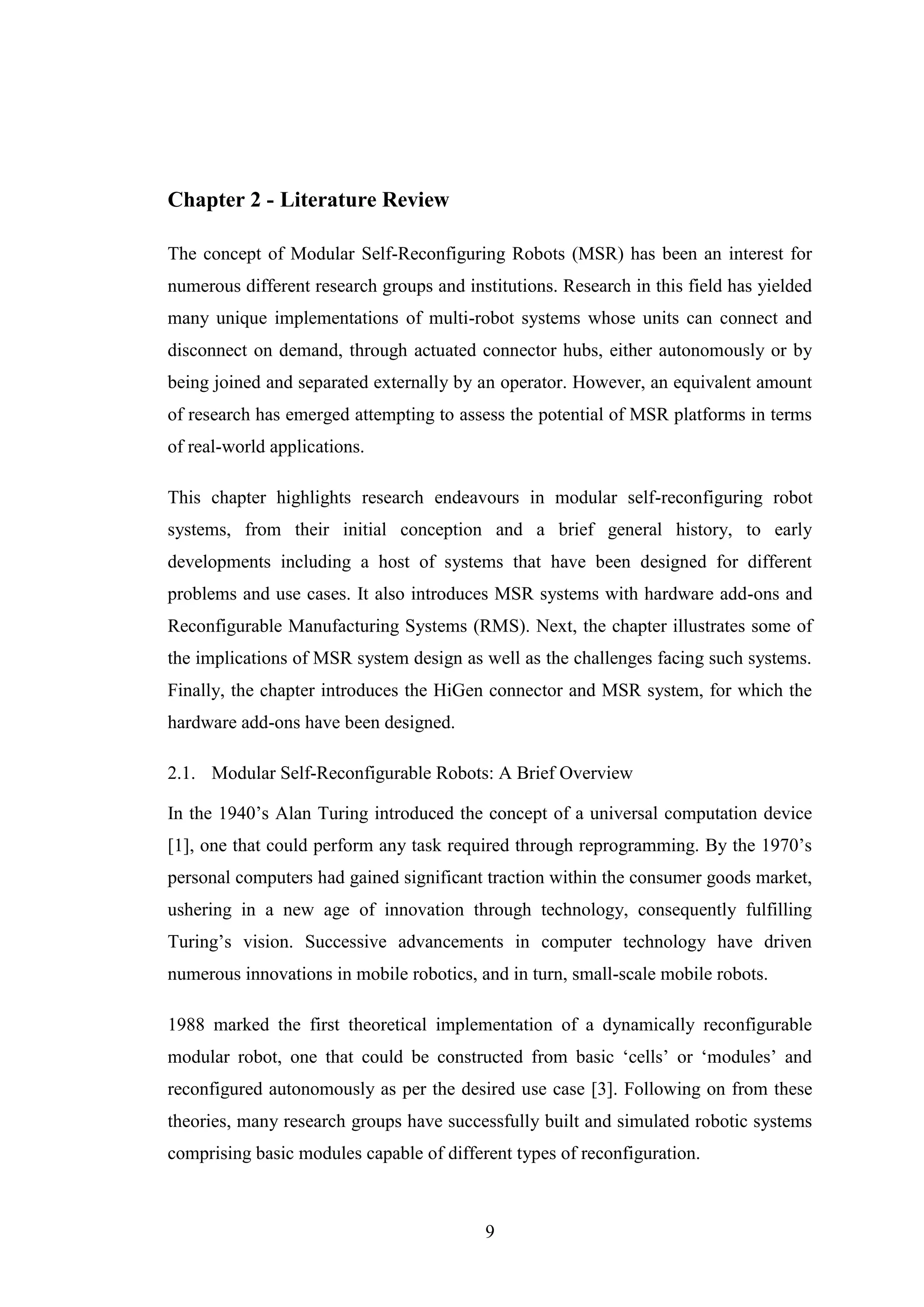 9
Chapter 2 - Literature Review
The concept of Modular Self-Reconfiguring Robots (MSR) has been an interest for
numerous different research groups and institutions. Research in this field has yielded
many unique implementations of multi-robot systems whose units can connect and
disconnect on demand, through actuated connector hubs, either autonomously or by
being joined and separated externally by an operator. However, an equivalent amount
of research has emerged attempting to assess the potential of MSR platforms in terms
of real-world applications.
This chapter highlights research endeavours in modular self-reconfiguring robot
systems, from their initial conception and a brief general history, to early
developments including a host of systems that have been designed for different
problems and use cases. It also introduces MSR systems with hardware add-ons and
Reconfigurable Manufacturing Systems (RMS). Next, the chapter illustrates some of
the implications of MSR system design as well as the challenges facing such systems.
Finally, the chapter introduces the HiGen connector and MSR system, for which the
hardware add-ons have been designed.
2.1. Modular Self-Reconfigurable Robots: A Brief Overview
In the 1940’s Alan Turing introduced the concept of a universal computation device
[1], one that could perform any task required through reprogramming. By the 1970’s
personal computers had gained significant traction within the consumer goods market,
ushering in a new age of innovation through technology, consequently fulfilling
Turing’s vision. Successive advancements in computer technology have driven
numerous innovations in mobile robotics, and in turn, small-scale mobile robots.
1988 marked the first theoretical implementation of a dynamically reconfigurable
modular robot, one that could be constructed from basic ‘cells’ or ‘modules’ and
reconfigured autonomously as per the desired use case [3]. Following on from these
theories, many research groups have successfully built and simulated robotic systems
comprising basic modules capable of different types of reconfiguration.
 