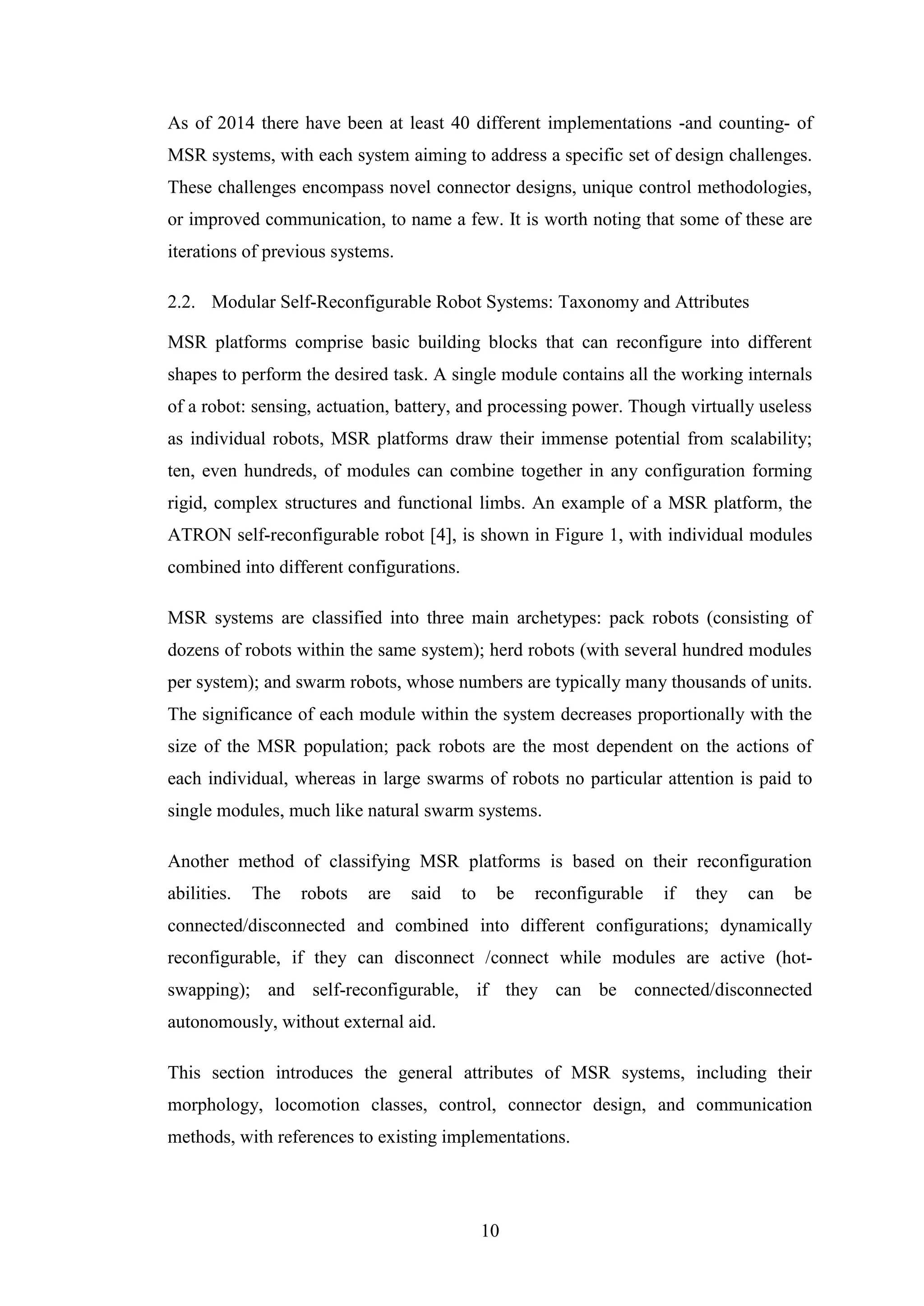 10
As of 2014 there have been at least 40 different implementations -and counting- of
MSR systems, with each system aiming to address a specific set of design challenges.
These challenges encompass novel connector designs, unique control methodologies,
or improved communication, to name a few. It is worth noting that some of these are
iterations of previous systems.
2.2. Modular Self-Reconfigurable Robot Systems: Taxonomy and Attributes
MSR platforms comprise basic building blocks that can reconfigure into different
shapes to perform the desired task. A single module contains all the working internals
of a robot: sensing, actuation, battery, and processing power. Though virtually useless
as individual robots, MSR platforms draw their immense potential from scalability;
ten, even hundreds, of modules can combine together in any configuration forming
rigid, complex structures and functional limbs. An example of a MSR platform, the
ATRON self-reconfigurable robot [4], is shown in Figure 1, with individual modules
combined into different configurations.
MSR systems are classified into three main archetypes: pack robots (consisting of
dozens of robots within the same system); herd robots (with several hundred modules
per system); and swarm robots, whose numbers are typically many thousands of units.
The significance of each module within the system decreases proportionally with the
size of the MSR population; pack robots are the most dependent on the actions of
each individual, whereas in large swarms of robots no particular attention is paid to
single modules, much like natural swarm systems.
Another method of classifying MSR platforms is based on their reconfiguration
abilities. The robots are said to be reconfigurable if they can be
connected/disconnected and combined into different configurations; dynamically
reconfigurable, if they can disconnect /connect while modules are active (hot-
swapping); and self-reconfigurable, if they can be connected/disconnected
autonomously, without external aid.
This section introduces the general attributes of MSR systems, including their
morphology, locomotion classes, control, connector design, and communication
methods, with references to existing implementations.
 