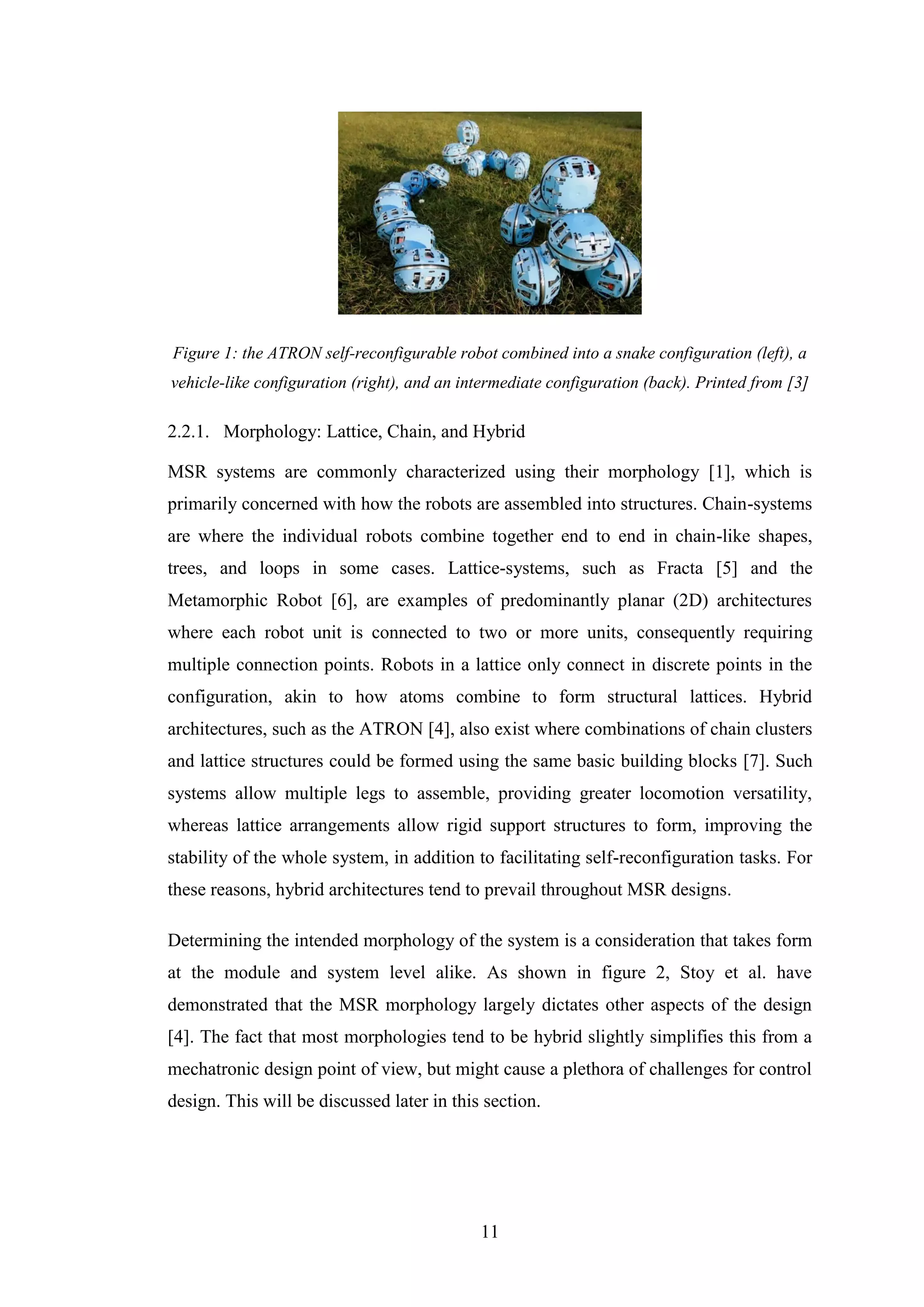 11
Figure 1: the ATRON self-reconfigurable robot combined into a snake configuration (left), a
vehicle-like configuration (right), and an intermediate configuration (back). Printed from [3]
2.2.1. Morphology: Lattice, Chain, and Hybrid
MSR systems are commonly characterized using their morphology [1], which is
primarily concerned with how the robots are assembled into structures. Chain-systems
are where the individual robots combine together end to end in chain-like shapes,
trees, and loops in some cases. Lattice-systems, such as Fracta [5] and the
Metamorphic Robot [6], are examples of predominantly planar (2D) architectures
where each robot unit is connected to two or more units, consequently requiring
multiple connection points. Robots in a lattice only connect in discrete points in the
configuration, akin to how atoms combine to form structural lattices. Hybrid
architectures, such as the ATRON [4], also exist where combinations of chain clusters
and lattice structures could be formed using the same basic building blocks [7]. Such
systems allow multiple legs to assemble, providing greater locomotion versatility,
whereas lattice arrangements allow rigid support structures to form, improving the
stability of the whole system, in addition to facilitating self-reconfiguration tasks. For
these reasons, hybrid architectures tend to prevail throughout MSR designs.
Determining the intended morphology of the system is a consideration that takes form
at the module and system level alike. As shown in figure 2, Stoy et al. have
demonstrated that the MSR morphology largely dictates other aspects of the design
[4]. The fact that most morphologies tend to be hybrid slightly simplifies this from a
mechatronic design point of view, but might cause a plethora of challenges for control
design. This will be discussed later in this section.
 