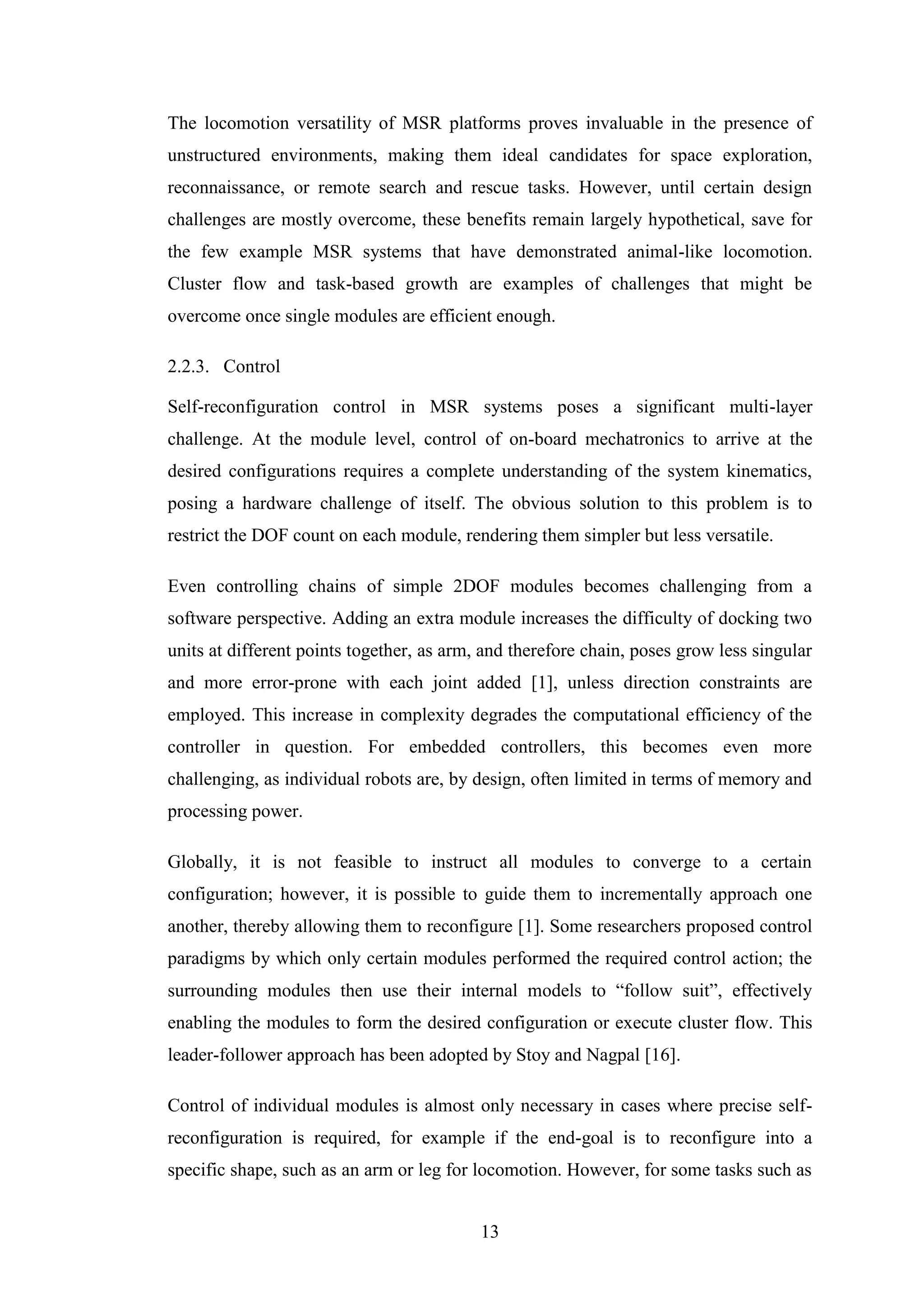 13
The locomotion versatility of MSR platforms proves invaluable in the presence of
unstructured environments, making them ideal candidates for space exploration,
reconnaissance, or remote search and rescue tasks. However, until certain design
challenges are mostly overcome, these benefits remain largely hypothetical, save for
the few example MSR systems that have demonstrated animal-like locomotion.
Cluster flow and task-based growth are examples of challenges that might be
overcome once single modules are efficient enough.
2.2.3. Control
Self-reconfiguration control in MSR systems poses a significant multi-layer
challenge. At the module level, control of on-board mechatronics to arrive at the
desired configurations requires a complete understanding of the system kinematics,
posing a hardware challenge of itself. The obvious solution to this problem is to
restrict the DOF count on each module, rendering them simpler but less versatile.
Even controlling chains of simple 2DOF modules becomes challenging from a
software perspective. Adding an extra module increases the difficulty of docking two
units at different points together, as arm, and therefore chain, poses grow less singular
and more error-prone with each joint added [1], unless direction constraints are
employed. This increase in complexity degrades the computational efficiency of the
controller in question. For embedded controllers, this becomes even more
challenging, as individual robots are, by design, often limited in terms of memory and
processing power.
Globally, it is not feasible to instruct all modules to converge to a certain
configuration; however, it is possible to guide them to incrementally approach one
another, thereby allowing them to reconfigure [1]. Some researchers proposed control
paradigms by which only certain modules performed the required control action; the
surrounding modules then use their internal models to “follow suit”, effectively
enabling the modules to form the desired configuration or execute cluster flow. This
leader-follower approach has been adopted by Stoy and Nagpal [16].
Control of individual modules is almost only necessary in cases where precise self-
reconfiguration is required, for example if the end-goal is to reconfigure into a
specific shape, such as an arm or leg for locomotion. However, for some tasks such as
 