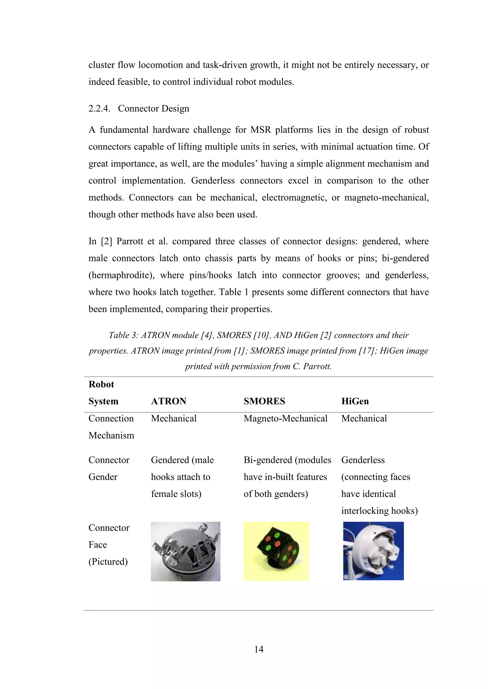 14
cluster flow locomotion and task-driven growth, it might not be entirely necessary, or
indeed feasible, to control individual robot modules.
2.2.4. Connector Design
A fundamental hardware challenge for MSR platforms lies in the design of robust
connectors capable of lifting multiple units in series, with minimal actuation time. Of
great importance, as well, are the modules’ having a simple alignment mechanism and
control implementation. Genderless connectors excel in comparison to the other
methods. Connectors can be mechanical, electromagnetic, or magneto-mechanical,
though other methods have also been used.
In [2] Parrott et al. compared three classes of connector designs: gendered, where
male connectors latch onto chassis parts by means of hooks or pins; bi-gendered
(hermaphrodite), where pins/hooks latch into connector grooves; and genderless,
where two hooks latch together. Table 1 presents some different connectors that have
been implemented, comparing their properties.
Table 3: ATRON module [4], SMORES [10], AND HiGen [2] connectors and their
properties. ATRON image printed from [1]; SMORES image printed from [17]; HiGen image
printed with permission from C. Parrott.
Robot
System ATRON SMORES HiGen
Connection
Mechanism
Mechanical Magneto-Mechanical Mechanical
Connector
Gender
Gendered (male
hooks attach to
female slots)
Bi-gendered (modules
have in-built features
of both genders)
Genderless
(connecting faces
have identical
interlocking hooks)
Connector
Face
(Pictured)
 