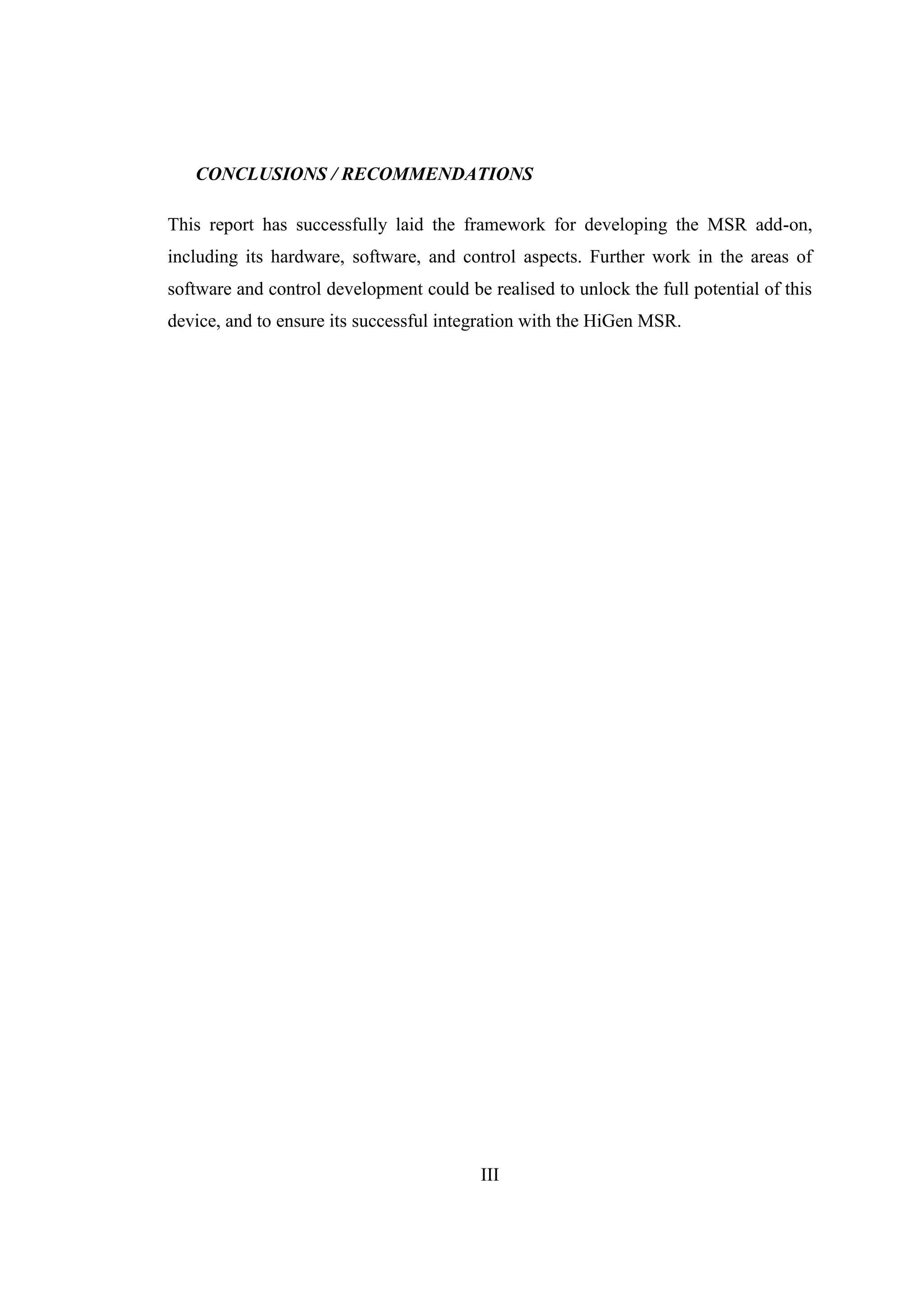 III
CONCLUSIONS / RECOMMENDATIONS
This report has successfully laid the framework for developing the MSR add-on,
including its hardware, software, and control aspects. Further work in the areas of
software and control development could be realised to unlock the full potential of this
device, and to ensure its successful integration with the HiGen MSR.
 