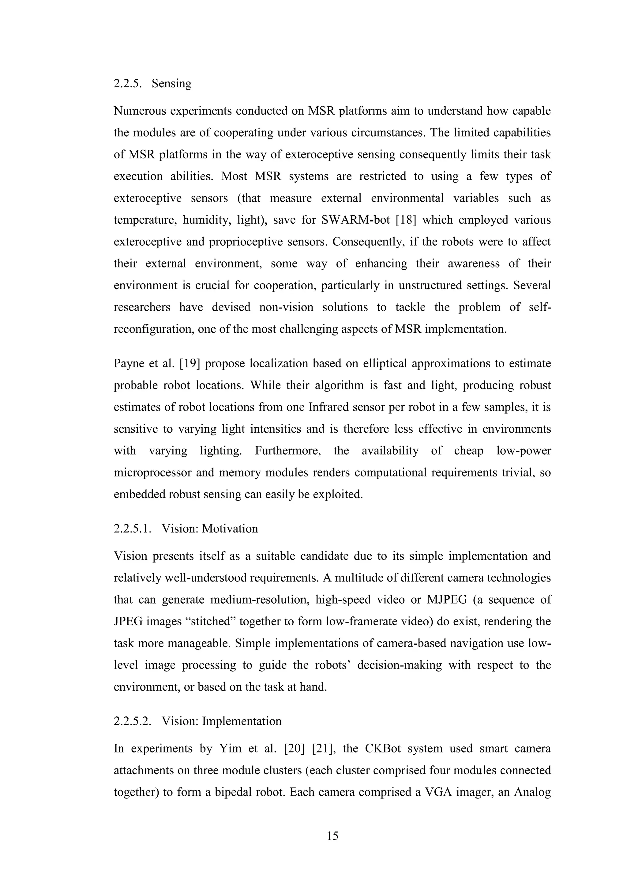 15
2.2.5. Sensing
Numerous experiments conducted on MSR platforms aim to understand how capable
the modules are of cooperating under various circumstances. The limited capabilities
of MSR platforms in the way of exteroceptive sensing consequently limits their task
execution abilities. Most MSR systems are restricted to using a few types of
exteroceptive sensors (that measure external environmental variables such as
temperature, humidity, light), save for SWARM-bot [18] which employed various
exteroceptive and proprioceptive sensors. Consequently, if the robots were to affect
their external environment, some way of enhancing their awareness of their
environment is crucial for cooperation, particularly in unstructured settings. Several
researchers have devised non-vision solutions to tackle the problem of self-
reconfiguration, one of the most challenging aspects of MSR implementation.
Payne et al. [19] propose localization based on elliptical approximations to estimate
probable robot locations. While their algorithm is fast and light, producing robust
estimates of robot locations from one Infrared sensor per robot in a few samples, it is
sensitive to varying light intensities and is therefore less effective in environments
with varying lighting. Furthermore, the availability of cheap low-power
microprocessor and memory modules renders computational requirements trivial, so
embedded robust sensing can easily be exploited.
2.2.5.1. Vision: Motivation
Vision presents itself as a suitable candidate due to its simple implementation and
relatively well-understood requirements. A multitude of different camera technologies
that can generate medium-resolution, high-speed video or MJPEG (a sequence of
JPEG images “stitched” together to form low-framerate video) do exist, rendering the
task more manageable. Simple implementations of camera-based navigation use low-
level image processing to guide the robots’ decision-making with respect to the
environment, or based on the task at hand.
2.2.5.2. Vision: Implementation
In experiments by Yim et al. [20] [21], the CKBot system used smart camera
attachments on three module clusters (each cluster comprised four modules connected
together) to form a bipedal robot. Each camera comprised a VGA imager, an Analog
 