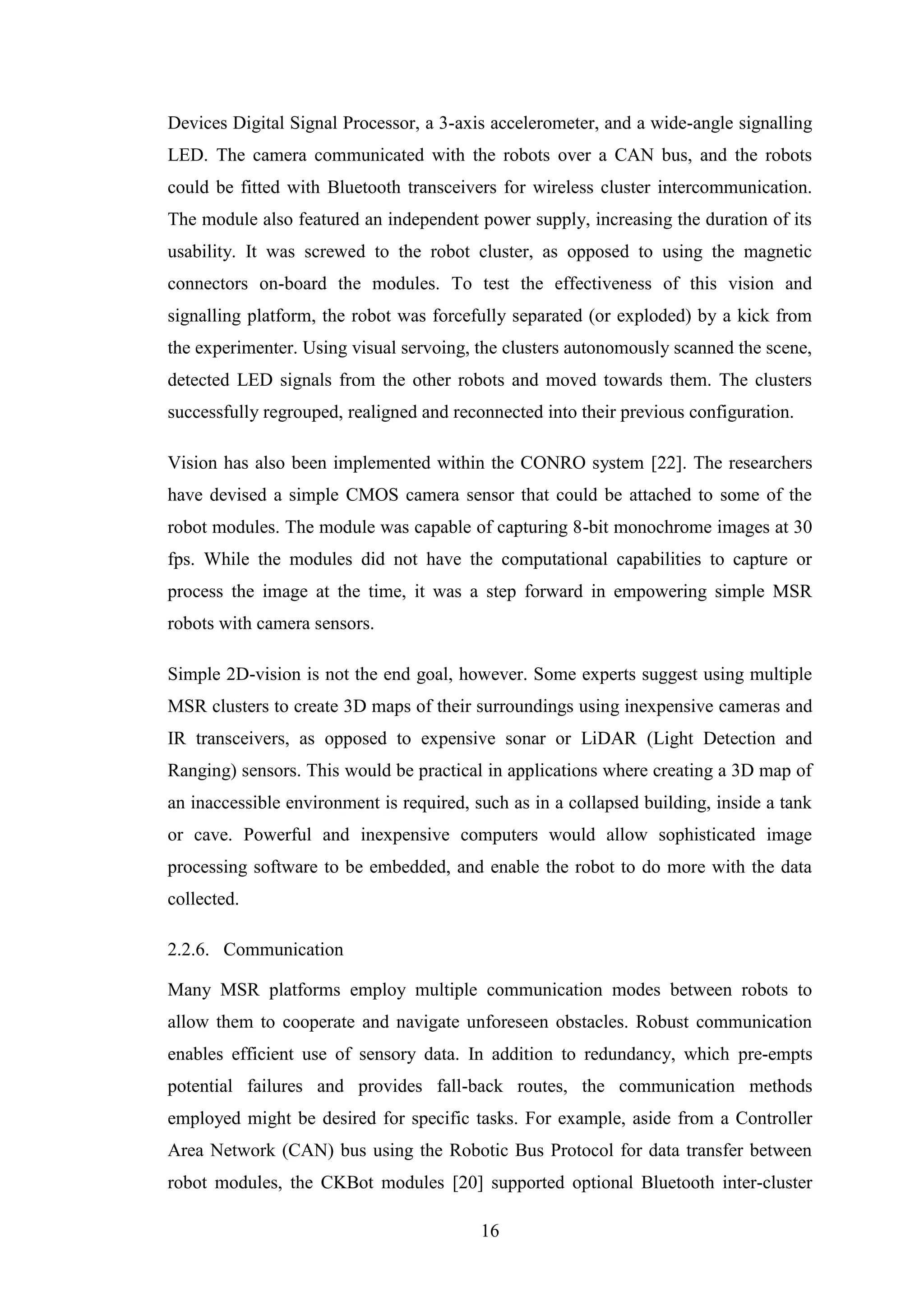 16
Devices Digital Signal Processor, a 3-axis accelerometer, and a wide-angle signalling
LED. The camera communicated with the robots over a CAN bus, and the robots
could be fitted with Bluetooth transceivers for wireless cluster intercommunication.
The module also featured an independent power supply, increasing the duration of its
usability. It was screwed to the robot cluster, as opposed to using the magnetic
connectors on-board the modules. To test the effectiveness of this vision and
signalling platform, the robot was forcefully separated (or exploded) by a kick from
the experimenter. Using visual servoing, the clusters autonomously scanned the scene,
detected LED signals from the other robots and moved towards them. The clusters
successfully regrouped, realigned and reconnected into their previous configuration.
Vision has also been implemented within the CONRO system [22]. The researchers
have devised a simple CMOS camera sensor that could be attached to some of the
robot modules. The module was capable of capturing 8-bit monochrome images at 30
fps. While the modules did not have the computational capabilities to capture or
process the image at the time, it was a step forward in empowering simple MSR
robots with camera sensors.
Simple 2D-vision is not the end goal, however. Some experts suggest using multiple
MSR clusters to create 3D maps of their surroundings using inexpensive cameras and
IR transceivers, as opposed to expensive sonar or LiDAR (Light Detection and
Ranging) sensors. This would be practical in applications where creating a 3D map of
an inaccessible environment is required, such as in a collapsed building, inside a tank
or cave. Powerful and inexpensive computers would allow sophisticated image
processing software to be embedded, and enable the robot to do more with the data
collected.
2.2.6. Communication
Many MSR platforms employ multiple communication modes between robots to
allow them to cooperate and navigate unforeseen obstacles. Robust communication
enables efficient use of sensory data. In addition to redundancy, which pre-empts
potential failures and provides fall-back routes, the communication methods
employed might be desired for specific tasks. For example, aside from a Controller
Area Network (CAN) bus using the Robotic Bus Protocol for data transfer between
robot modules, the CKBot modules [20] supported optional Bluetooth inter-cluster
 
