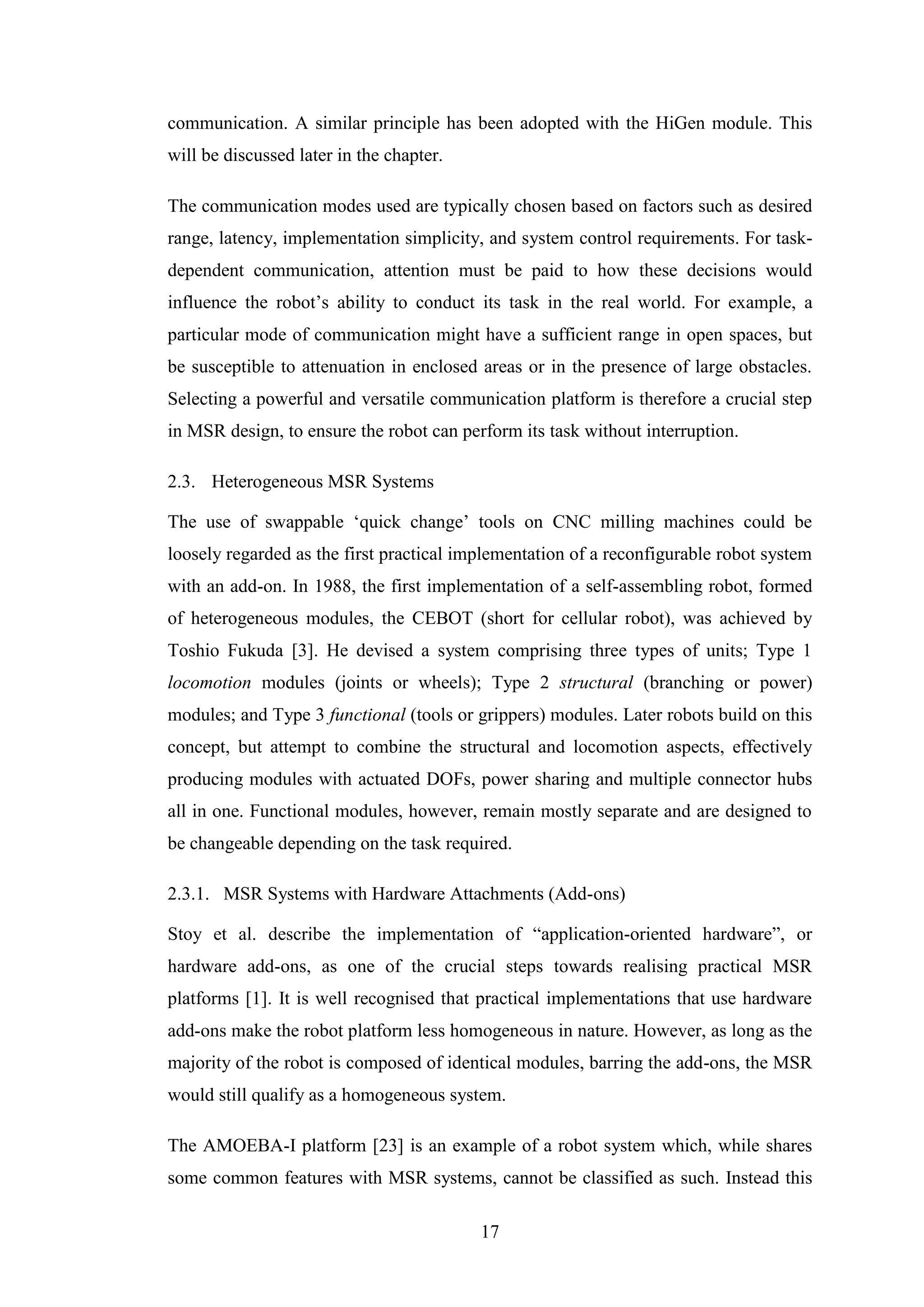 17
communication. A similar principle has been adopted with the HiGen module. This
will be discussed later in the chapter.
The communication modes used are typically chosen based on factors such as desired
range, latency, implementation simplicity, and system control requirements. For task-
dependent communication, attention must be paid to how these decisions would
influence the robot’s ability to conduct its task in the real world. For example, a
particular mode of communication might have a sufficient range in open spaces, but
be susceptible to attenuation in enclosed areas or in the presence of large obstacles.
Selecting a powerful and versatile communication platform is therefore a crucial step
in MSR design, to ensure the robot can perform its task without interruption.
2.3. Heterogeneous MSR Systems
The use of swappable ‘quick change’ tools on CNC milling machines could be
loosely regarded as the first practical implementation of a reconfigurable robot system
with an add-on. In 1988, the first implementation of a self-assembling robot, formed
of heterogeneous modules, the CEBOT (short for cellular robot), was achieved by
Toshio Fukuda [3]. He devised a system comprising three types of units; Type 1
locomotion modules (joints or wheels); Type 2 structural (branching or power)
modules; and Type 3 functional (tools or grippers) modules. Later robots build on this
concept, but attempt to combine the structural and locomotion aspects, effectively
producing modules with actuated DOFs, power sharing and multiple connector hubs
all in one. Functional modules, however, remain mostly separate and are designed to
be changeable depending on the task required.
2.3.1. MSR Systems with Hardware Attachments (Add-ons)
Stoy et al. describe the implementation of “application-oriented hardware”, or
hardware add-ons, as one of the crucial steps towards realising practical MSR
platforms [1]. It is well recognised that practical implementations that use hardware
add-ons make the robot platform less homogeneous in nature. However, as long as the
majority of the robot is composed of identical modules, barring the add-ons, the MSR
would still qualify as a homogeneous system.
The AMOEBA-I platform [23] is an example of a robot system which, while shares
some common features with MSR systems, cannot be classified as such. Instead this
 
