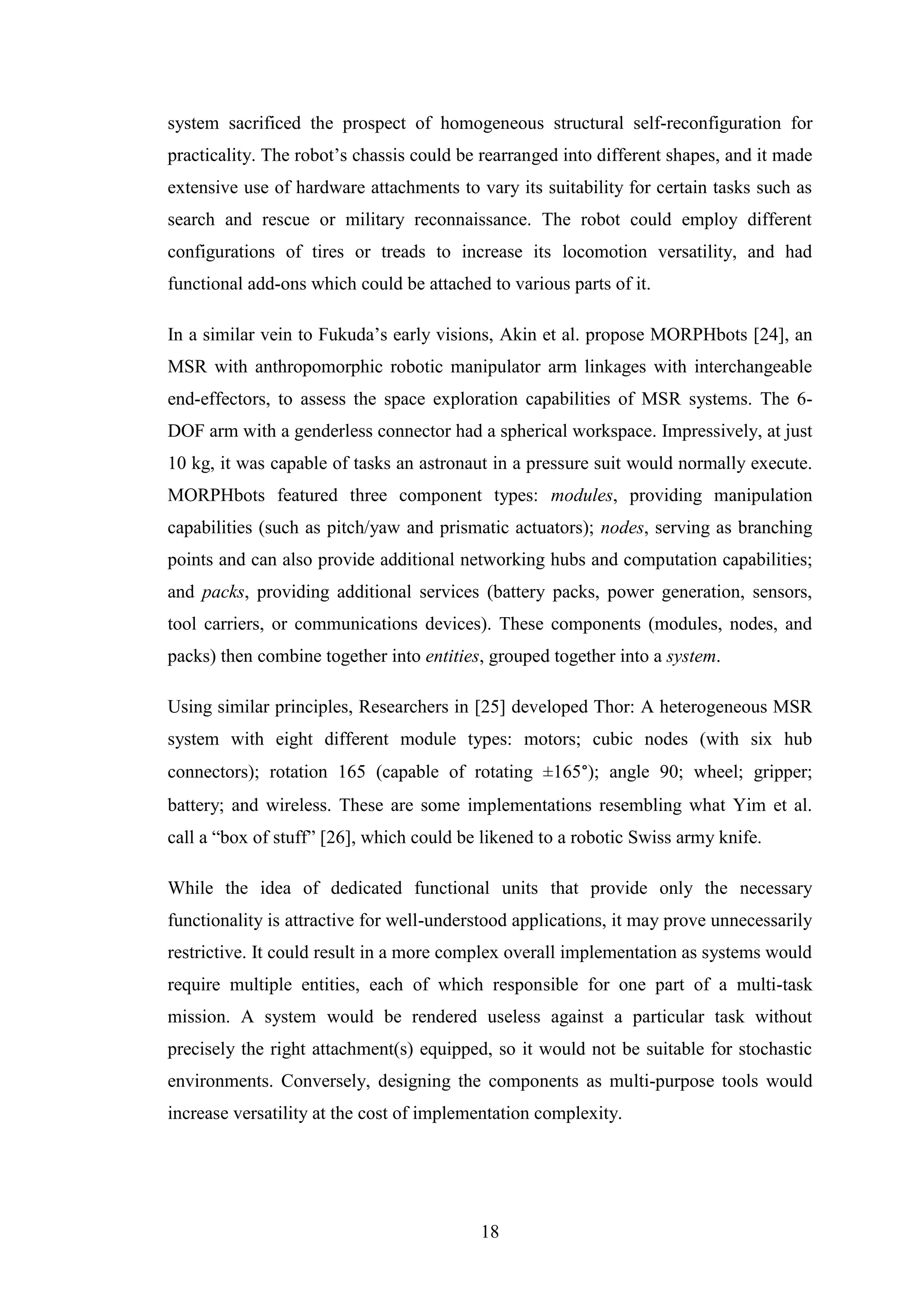 18
system sacrificed the prospect of homogeneous structural self-reconfiguration for
practicality. The robot’s chassis could be rearranged into different shapes, and it made
extensive use of hardware attachments to vary its suitability for certain tasks such as
search and rescue or military reconnaissance. The robot could employ different
configurations of tires or treads to increase its locomotion versatility, and had
functional add-ons which could be attached to various parts of it.
In a similar vein to Fukuda’s early visions, Akin et al. propose MORPHbots [24], an
MSR with anthropomorphic robotic manipulator arm linkages with interchangeable
end-effectors, to assess the space exploration capabilities of MSR systems. The 6-
DOF arm with a genderless connector had a spherical workspace. Impressively, at just
10 kg, it was capable of tasks an astronaut in a pressure suit would normally execute.
MORPHbots featured three component types: modules, providing manipulation
capabilities (such as pitch/yaw and prismatic actuators); nodes, serving as branching
points and can also provide additional networking hubs and computation capabilities;
and packs, providing additional services (battery packs, power generation, sensors,
tool carriers, or communications devices). These components (modules, nodes, and
packs) then combine together into entities, grouped together into a system.
Using similar principles, Researchers in [25] developed Thor: A heterogeneous MSR
system with eight different module types: motors; cubic nodes (with six hub
connectors); rotation 165 (capable of rotating ±165°); angle 90; wheel; gripper;
battery; and wireless. These are some implementations resembling what Yim et al.
call a “box of stuff” [26], which could be likened to a robotic Swiss army knife.
While the idea of dedicated functional units that provide only the necessary
functionality is attractive for well-understood applications, it may prove unnecessarily
restrictive. It could result in a more complex overall implementation as systems would
require multiple entities, each of which responsible for one part of a multi-task
mission. A system would be rendered useless against a particular task without
precisely the right attachment(s) equipped, so it would not be suitable for stochastic
environments. Conversely, designing the components as multi-purpose tools would
increase versatility at the cost of implementation complexity.
 
