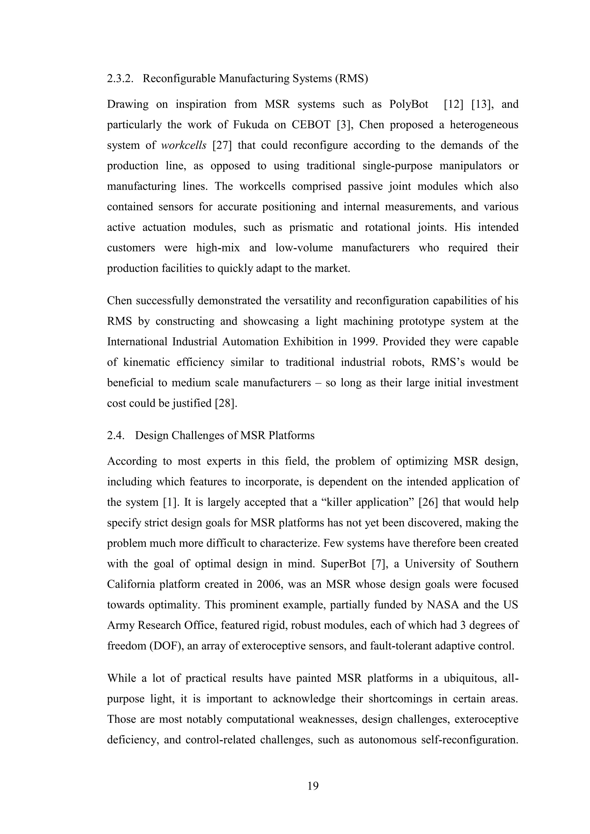19
2.3.2. Reconfigurable Manufacturing Systems (RMS)
Drawing on inspiration from MSR systems such as PolyBot [12] [13], and
particularly the work of Fukuda on CEBOT [3], Chen proposed a heterogeneous
system of workcells [27] that could reconfigure according to the demands of the
production line, as opposed to using traditional single-purpose manipulators or
manufacturing lines. The workcells comprised passive joint modules which also
contained sensors for accurate positioning and internal measurements, and various
active actuation modules, such as prismatic and rotational joints. His intended
customers were high-mix and low-volume manufacturers who required their
production facilities to quickly adapt to the market.
Chen successfully demonstrated the versatility and reconfiguration capabilities of his
RMS by constructing and showcasing a light machining prototype system at the
International Industrial Automation Exhibition in 1999. Provided they were capable
of kinematic efficiency similar to traditional industrial robots, RMS’s would be
beneficial to medium scale manufacturers – so long as their large initial investment
cost could be justified [28].
2.4. Design Challenges of MSR Platforms
According to most experts in this field, the problem of optimizing MSR design,
including which features to incorporate, is dependent on the intended application of
the system [1]. It is largely accepted that a “killer application” [26] that would help
specify strict design goals for MSR platforms has not yet been discovered, making the
problem much more difficult to characterize. Few systems have therefore been created
with the goal of optimal design in mind. SuperBot [7], a University of Southern
California platform created in 2006, was an MSR whose design goals were focused
towards optimality. This prominent example, partially funded by NASA and the US
Army Research Office, featured rigid, robust modules, each of which had 3 degrees of
freedom (DOF), an array of exteroceptive sensors, and fault-tolerant adaptive control.
While a lot of practical results have painted MSR platforms in a ubiquitous, all-
purpose light, it is important to acknowledge their shortcomings in certain areas.
Those are most notably computational weaknesses, design challenges, exteroceptive
deficiency, and control-related challenges, such as autonomous self-reconfiguration.
 