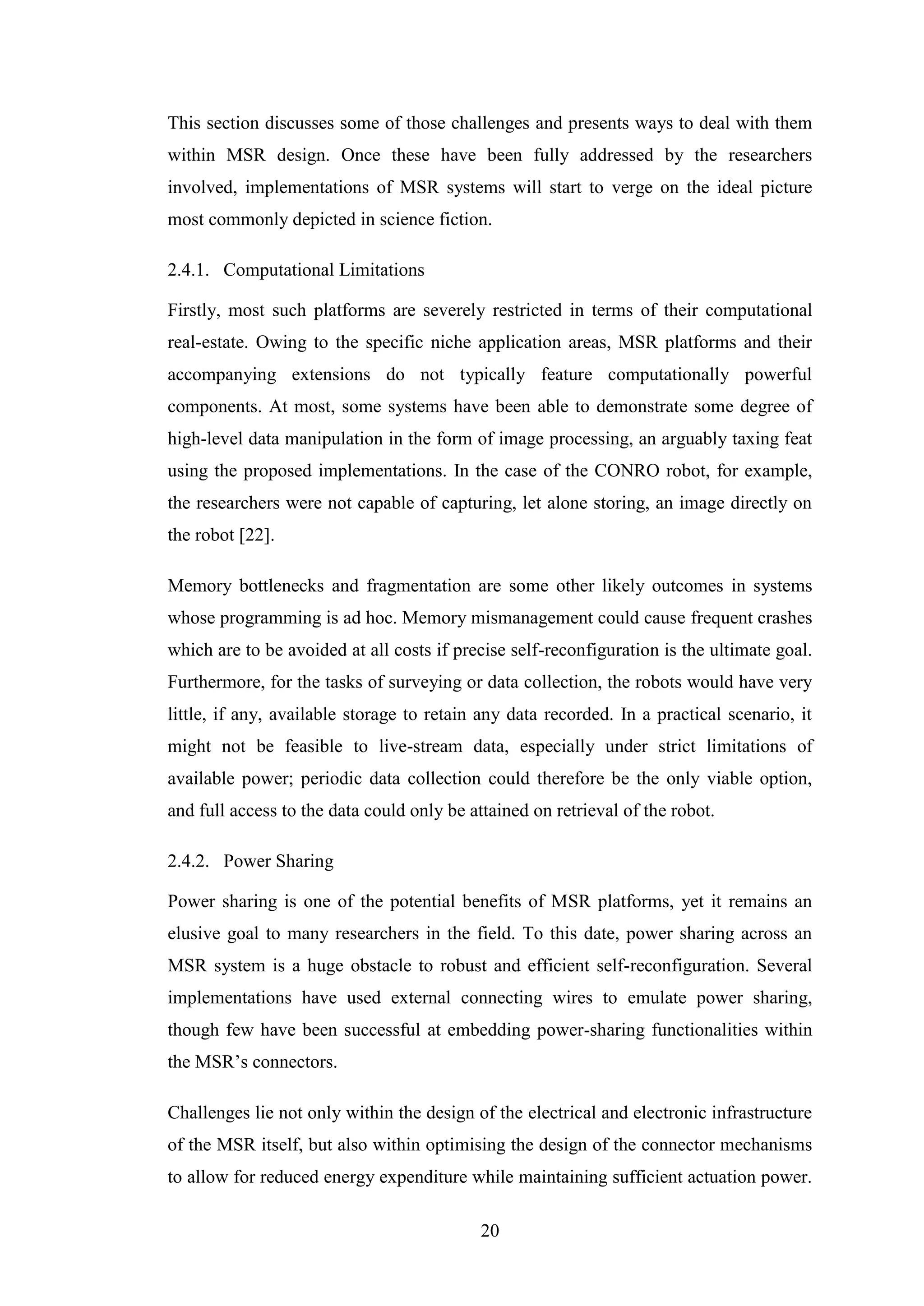 20
This section discusses some of those challenges and presents ways to deal with them
within MSR design. Once these have been fully addressed by the researchers
involved, implementations of MSR systems will start to verge on the ideal picture
most commonly depicted in science fiction.
2.4.1. Computational Limitations
Firstly, most such platforms are severely restricted in terms of their computational
real-estate. Owing to the specific niche application areas, MSR platforms and their
accompanying extensions do not typically feature computationally powerful
components. At most, some systems have been able to demonstrate some degree of
high-level data manipulation in the form of image processing, an arguably taxing feat
using the proposed implementations. In the case of the CONRO robot, for example,
the researchers were not capable of capturing, let alone storing, an image directly on
the robot [22].
Memory bottlenecks and fragmentation are some other likely outcomes in systems
whose programming is ad hoc. Memory mismanagement could cause frequent crashes
which are to be avoided at all costs if precise self-reconfiguration is the ultimate goal.
Furthermore, for the tasks of surveying or data collection, the robots would have very
little, if any, available storage to retain any data recorded. In a practical scenario, it
might not be feasible to live-stream data, especially under strict limitations of
available power; periodic data collection could therefore be the only viable option,
and full access to the data could only be attained on retrieval of the robot.
2.4.2. Power Sharing
Power sharing is one of the potential benefits of MSR platforms, yet it remains an
elusive goal to many researchers in the field. To this date, power sharing across an
MSR system is a huge obstacle to robust and efficient self-reconfiguration. Several
implementations have used external connecting wires to emulate power sharing,
though few have been successful at embedding power-sharing functionalities within
the MSR’s connectors.
Challenges lie not only within the design of the electrical and electronic infrastructure
of the MSR itself, but also within optimising the design of the connector mechanisms
to allow for reduced energy expenditure while maintaining sufficient actuation power.
 