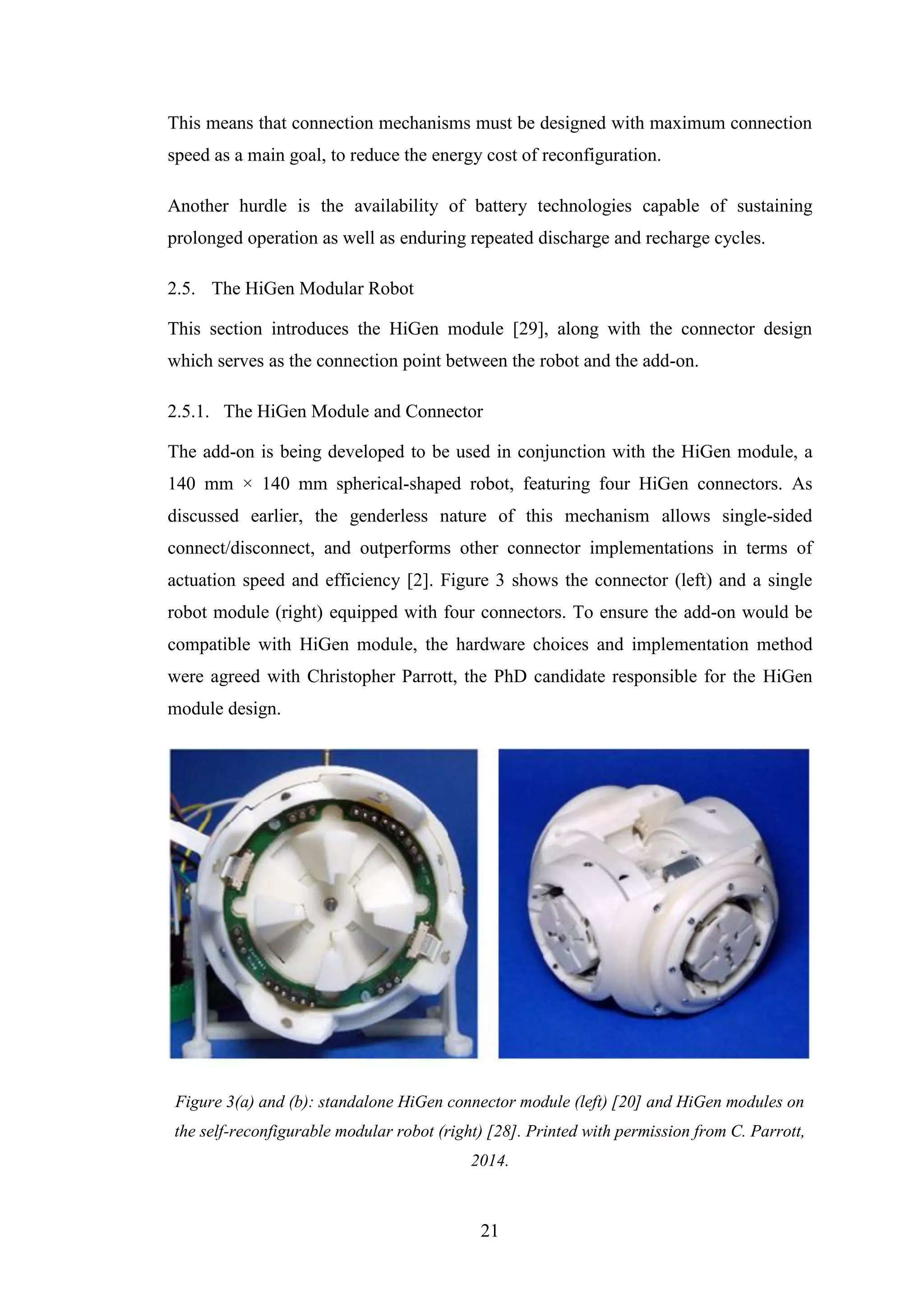 21
This means that connection mechanisms must be designed with maximum connection
speed as a main goal, to reduce the energy cost of reconfiguration.
Another hurdle is the availability of battery technologies capable of sustaining
prolonged operation as well as enduring repeated discharge and recharge cycles.
2.5. The HiGen Modular Robot
This section introduces the HiGen module [29], along with the connector design
which serves as the connection point between the robot and the add-on.
2.5.1. The HiGen Module and Connector
The add-on is being developed to be used in conjunction with the HiGen module, a
140 mm × 140 mm spherical-shaped robot, featuring four HiGen connectors. As
discussed earlier, the genderless nature of this mechanism allows single-sided
connect/disconnect, and outperforms other connector implementations in terms of
actuation speed and efficiency [2]. Figure 3 shows the connector (left) and a single
robot module (right) equipped with four connectors. To ensure the add-on would be
compatible with HiGen module, the hardware choices and implementation method
were agreed with Christopher Parrott, the PhD candidate responsible for the HiGen
module design.
Figure 3(a) and (b): standalone HiGen connector module (left) [20] and HiGen modules on
the self-reconfigurable modular robot (right) [28]. Printed with permission from C. Parrott,
2014.
 