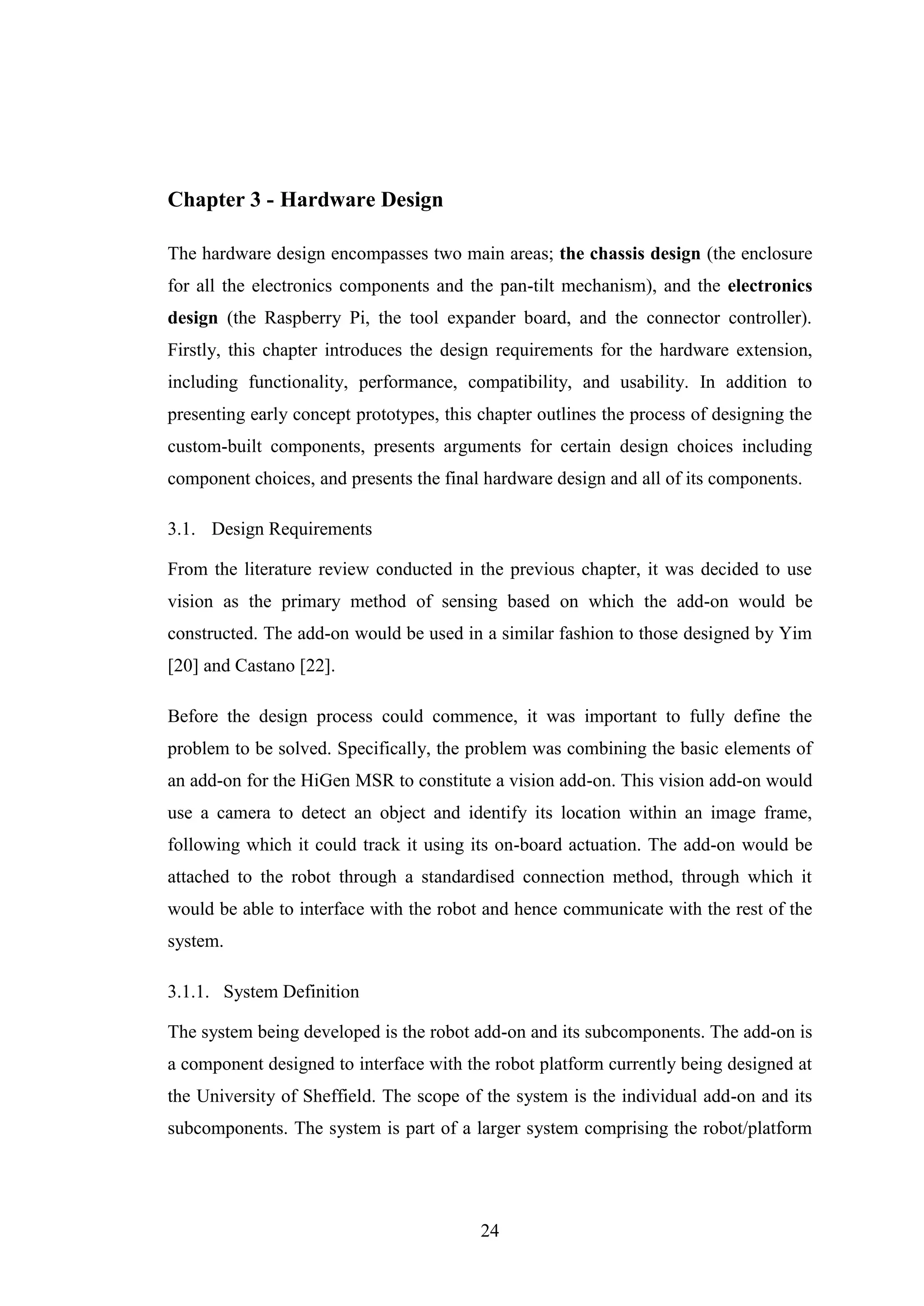 24
Chapter 3 - Hardware Design
The hardware design encompasses two main areas; the chassis design (the enclosure
for all the electronics components and the pan-tilt mechanism), and the electronics
design (the Raspberry Pi, the tool expander board, and the connector controller).
Firstly, this chapter introduces the design requirements for the hardware extension,
including functionality, performance, compatibility, and usability. In addition to
presenting early concept prototypes, this chapter outlines the process of designing the
custom-built components, presents arguments for certain design choices including
component choices, and presents the final hardware design and all of its components.
3.1. Design Requirements
From the literature review conducted in the previous chapter, it was decided to use
vision as the primary method of sensing based on which the add-on would be
constructed. The add-on would be used in a similar fashion to those designed by Yim
[20] and Castano [22].
Before the design process could commence, it was important to fully define the
problem to be solved. Specifically, the problem was combining the basic elements of
an add-on for the HiGen MSR to constitute a vision add-on. This vision add-on would
use a camera to detect an object and identify its location within an image frame,
following which it could track it using its on-board actuation. The add-on would be
attached to the robot through a standardised connection method, through which it
would be able to interface with the robot and hence communicate with the rest of the
system.
3.1.1. System Definition
The system being developed is the robot add-on and its subcomponents. The add-on is
a component designed to interface with the robot platform currently being designed at
the University of Sheffield. The scope of the system is the individual add-on and its
subcomponents. The system is part of a larger system comprising the robot/platform
 