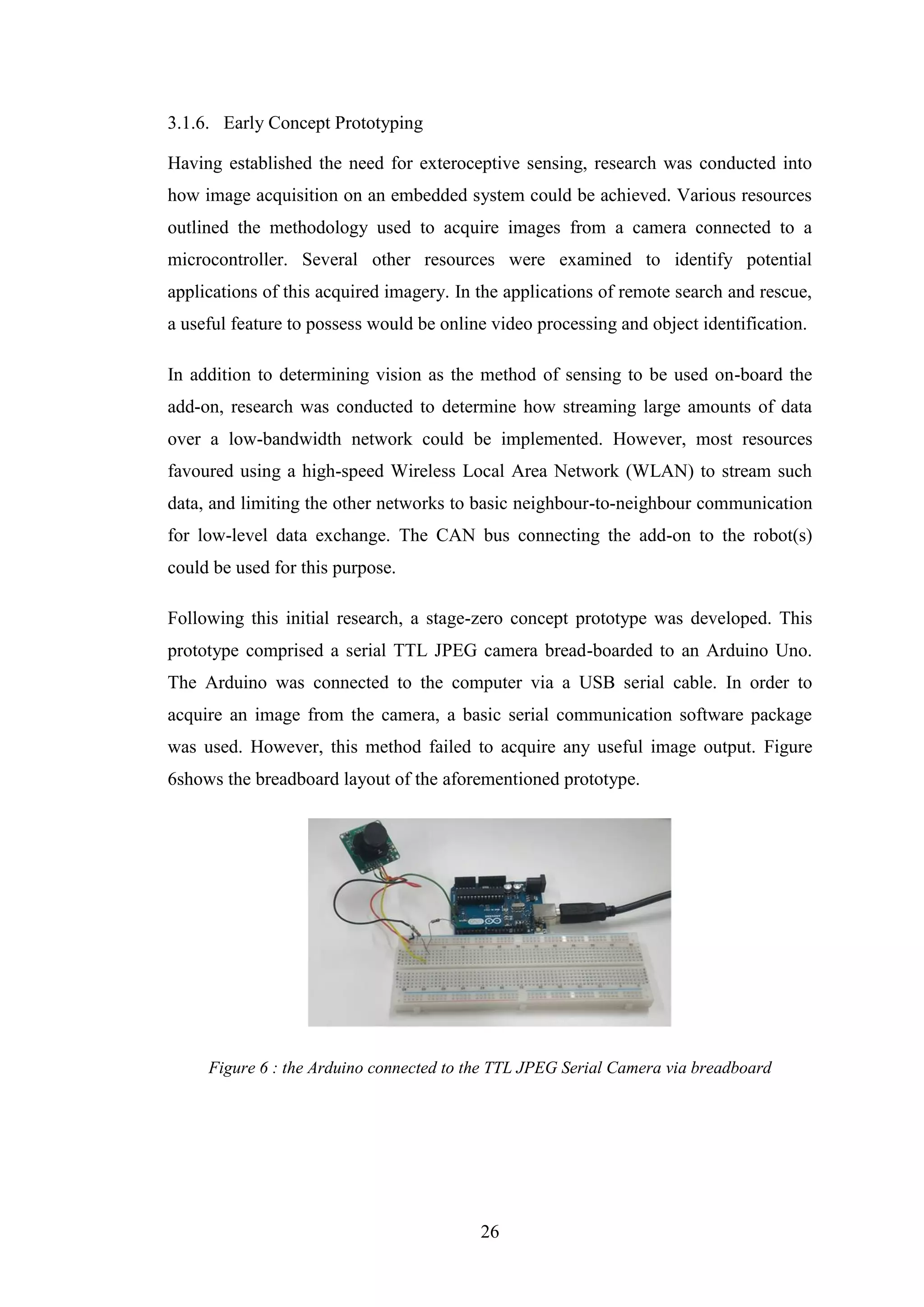 26
3.1.6. Early Concept Prototyping
Having established the need for exteroceptive sensing, research was conducted into
how image acquisition on an embedded system could be achieved. Various resources
outlined the methodology used to acquire images from a camera connected to a
microcontroller. Several other resources were examined to identify potential
applications of this acquired imagery. In the applications of remote search and rescue,
a useful feature to possess would be online video processing and object identification.
In addition to determining vision as the method of sensing to be used on-board the
add-on, research was conducted to determine how streaming large amounts of data
over a low-bandwidth network could be implemented. However, most resources
favoured using a high-speed Wireless Local Area Network (WLAN) to stream such
data, and limiting the other networks to basic neighbour-to-neighbour communication
for low-level data exchange. The CAN bus connecting the add-on to the robot(s)
could be used for this purpose.
Following this initial research, a stage-zero concept prototype was developed. This
prototype comprised a serial TTL JPEG camera bread-boarded to an Arduino Uno.
The Arduino was connected to the computer via a USB serial cable. In order to
acquire an image from the camera, a basic serial communication software package
was used. However, this method failed to acquire any useful image output. Figure
6shows the breadboard layout of the aforementioned prototype.
Figure 6 : the Arduino connected to the TTL JPEG Serial Camera via breadboard
 