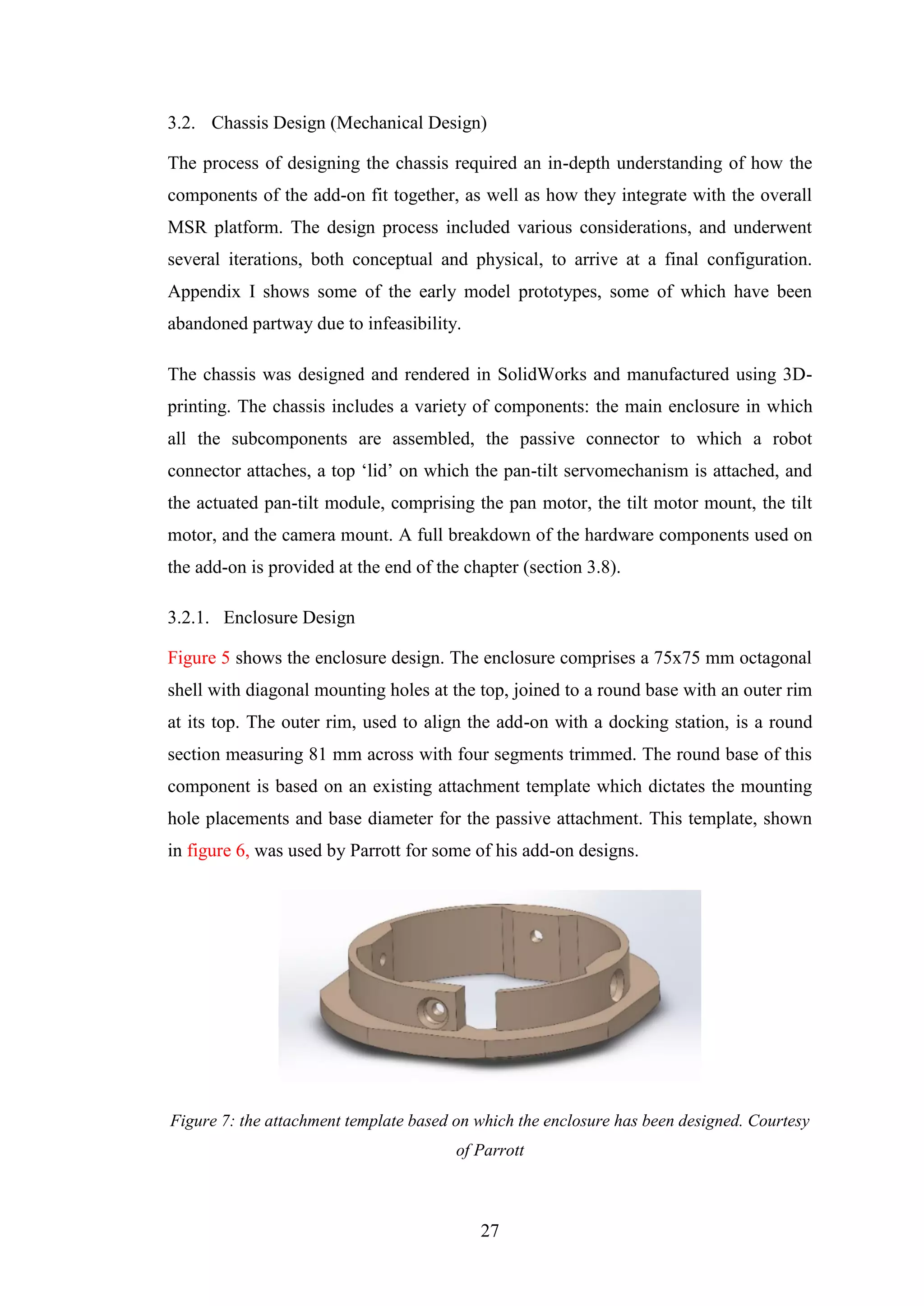 27
3.2. Chassis Design (Mechanical Design)
The process of designing the chassis required an in-depth understanding of how the
components of the add-on fit together, as well as how they integrate with the overall
MSR platform. The design process included various considerations, and underwent
several iterations, both conceptual and physical, to arrive at a final configuration.
Appendix I shows some of the early model prototypes, some of which have been
abandoned partway due to infeasibility.
The chassis was designed and rendered in SolidWorks and manufactured using 3D-
printing. The chassis includes a variety of components: the main enclosure in which
all the subcomponents are assembled, the passive connector to which a robot
connector attaches, a top ‘lid’ on which the pan-tilt servomechanism is attached, and
the actuated pan-tilt module, comprising the pan motor, the tilt motor mount, the tilt
motor, and the camera mount. A full breakdown of the hardware components used on
the add-on is provided at the end of the chapter (section 3.8).
3.2.1. Enclosure Design
Figure 5 shows the enclosure design. The enclosure comprises a 75x75 mm octagonal
shell with diagonal mounting holes at the top, joined to a round base with an outer rim
at its top. The outer rim, used to align the add-on with a docking station, is a round
section measuring 81 mm across with four segments trimmed. The round base of this
component is based on an existing attachment template which dictates the mounting
hole placements and base diameter for the passive attachment. This template, shown
in figure 6, was used by Parrott for some of his add-on designs.
Figure 7: the attachment template based on which the enclosure has been designed. Courtesy
of Parrott
 