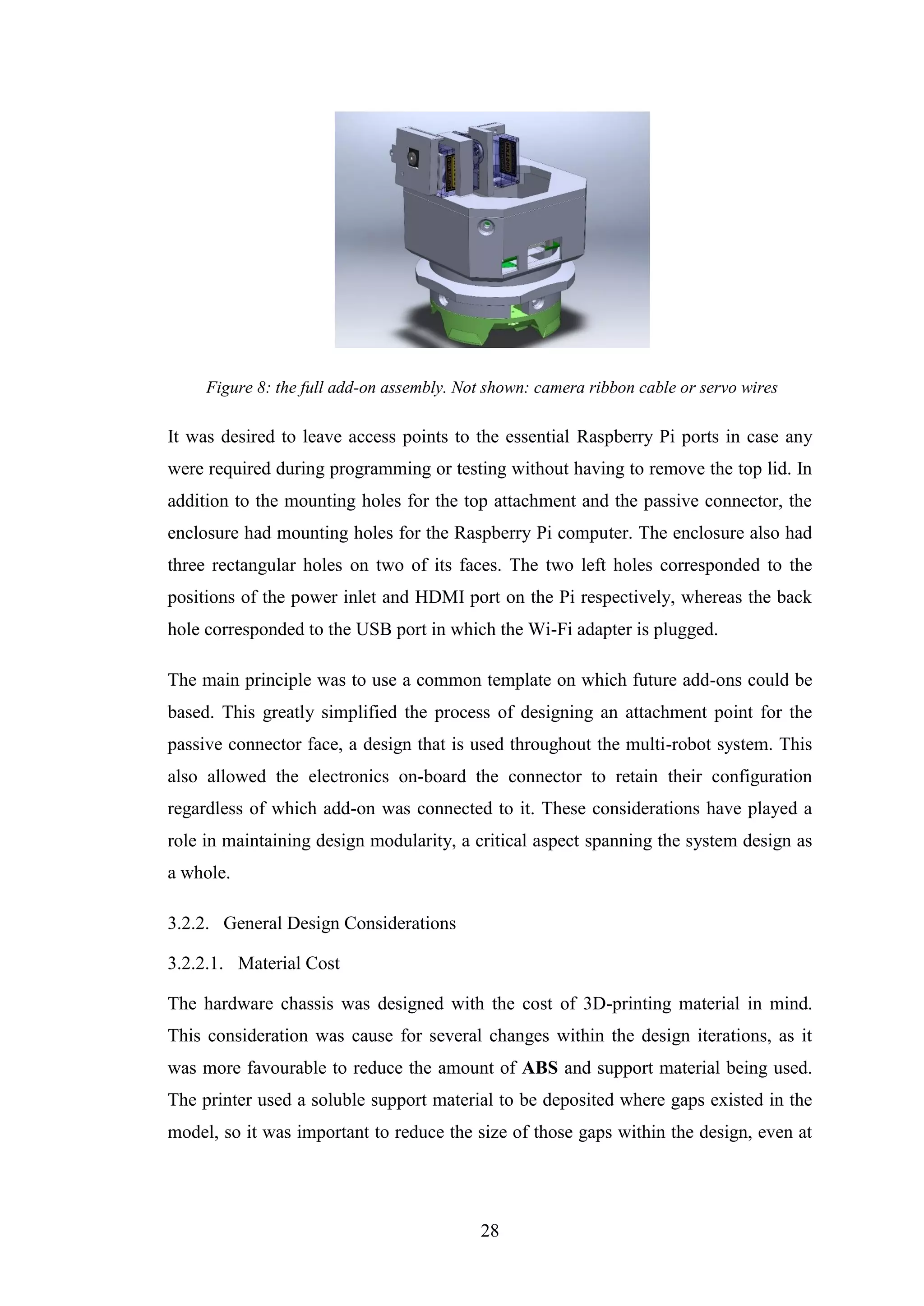 28
Figure 8: the full add-on assembly. Not shown: camera ribbon cable or servo wires
It was desired to leave access points to the essential Raspberry Pi ports in case any
were required during programming or testing without having to remove the top lid. In
addition to the mounting holes for the top attachment and the passive connector, the
enclosure had mounting holes for the Raspberry Pi computer. The enclosure also had
three rectangular holes on two of its faces. The two left holes corresponded to the
positions of the power inlet and HDMI port on the Pi respectively, whereas the back
hole corresponded to the USB port in which the Wi-Fi adapter is plugged.
The main principle was to use a common template on which future add-ons could be
based. This greatly simplified the process of designing an attachment point for the
passive connector face, a design that is used throughout the multi-robot system. This
also allowed the electronics on-board the connector to retain their configuration
regardless of which add-on was connected to it. These considerations have played a
role in maintaining design modularity, a critical aspect spanning the system design as
a whole.
3.2.2. General Design Considerations
3.2.2.1. Material Cost
The hardware chassis was designed with the cost of 3D-printing material in mind.
This consideration was cause for several changes within the design iterations, as it
was more favourable to reduce the amount of ABS and support material being used.
The printer used a soluble support material to be deposited where gaps existed in the
model, so it was important to reduce the size of those gaps within the design, even at
 