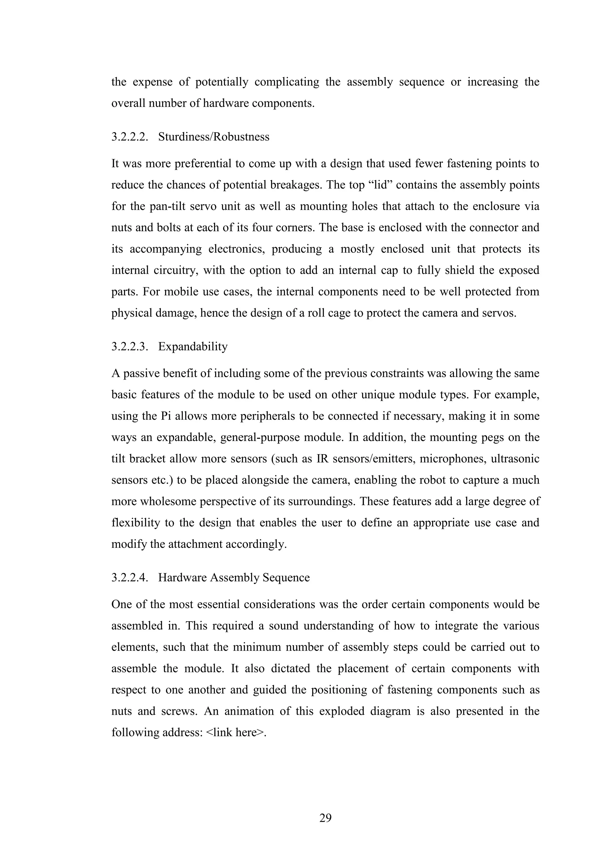 29
the expense of potentially complicating the assembly sequence or increasing the
overall number of hardware components.
3.2.2.2. Sturdiness/Robustness
It was more preferential to come up with a design that used fewer fastening points to
reduce the chances of potential breakages. The top “lid” contains the assembly points
for the pan-tilt servo unit as well as mounting holes that attach to the enclosure via
nuts and bolts at each of its four corners. The base is enclosed with the connector and
its accompanying electronics, producing a mostly enclosed unit that protects its
internal circuitry, with the option to add an internal cap to fully shield the exposed
parts. For mobile use cases, the internal components need to be well protected from
physical damage, hence the design of a roll cage to protect the camera and servos.
3.2.2.3. Expandability
A passive benefit of including some of the previous constraints was allowing the same
basic features of the module to be used on other unique module types. For example,
using the Pi allows more peripherals to be connected if necessary, making it in some
ways an expandable, general-purpose module. In addition, the mounting pegs on the
tilt bracket allow more sensors (such as IR sensors/emitters, microphones, ultrasonic
sensors etc.) to be placed alongside the camera, enabling the robot to capture a much
more wholesome perspective of its surroundings. These features add a large degree of
flexibility to the design that enables the user to define an appropriate use case and
modify the attachment accordingly.
3.2.2.4. Hardware Assembly Sequence
One of the most essential considerations was the order certain components would be
assembled in. This required a sound understanding of how to integrate the various
elements, such that the minimum number of assembly steps could be carried out to
assemble the module. It also dictated the placement of certain components with
respect to one another and guided the positioning of fastening components such as
nuts and screws. An animation of this exploded diagram is also presented in the
following address: <link here>.
 